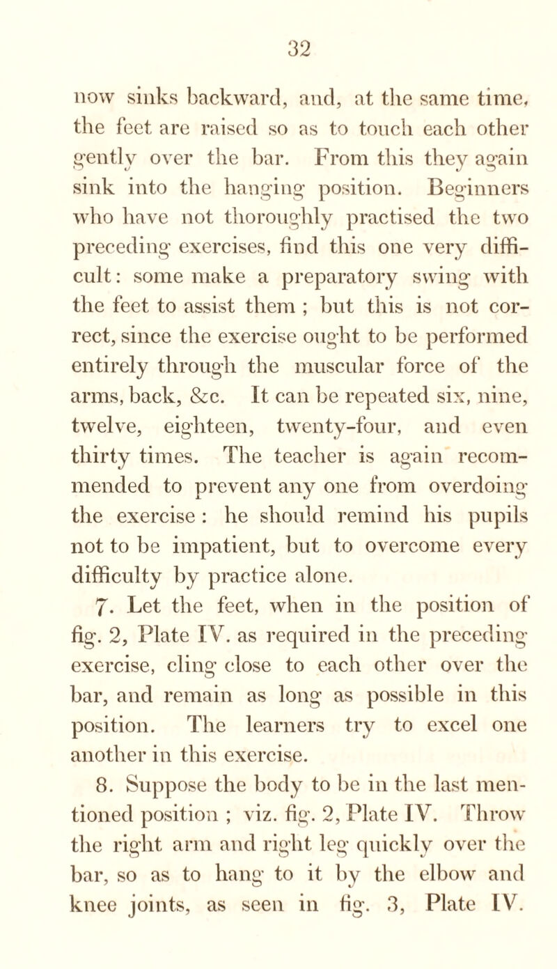 now sinks backward, and, at the same time, the feet are raised so as to touch each other gently over the bar. From this they again sink into the hanging position. Beginners who have not thoroughly practised the two preceding exercises, find this one very diffi¬ cult : some make a preparatory swing with the feet to assist them ; but this is not cor¬ rect, since the exercise ought to be performed entirely through the muscular force of the arms, back, &c. It can be repeated six, nine, twelve, eighteen, twenty-four, and even thirty times. The teacher is again recom¬ mended to prevent any one from overdoing the exercise : he should remind his pupils not to be impatient, but to overcome every difficulty by practice alone. 7. Let the feet, when in the position of fig. 2, Plate IV. as required in the preceding exercise, cling close to each other over the bar, and remain as long as possible in this position. The learners try to excel one another in this exercise. 8. Suppose the body to be in the last men¬ tioned position ; viz. fig. 2, Plate IV. Throw the right arm and right leg quickly over the bar, so as to hang to it by the elbow and knee joints, as seen in fig. 3, Plate IV.