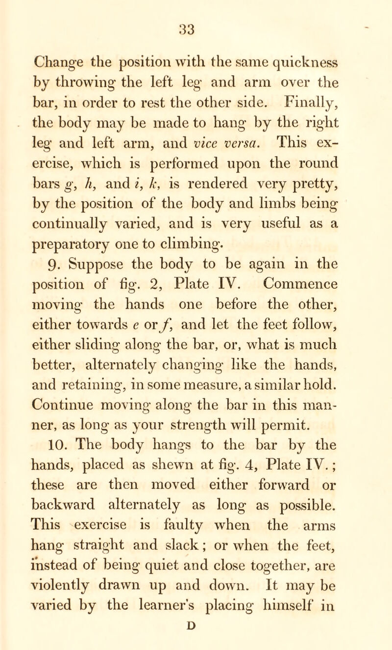 Change the position with the same quickness by throwing the left leg and arm over the bar, in order to rest the other side. Finally, the body may be made to hang by the right leg and left arm, and vice versa. This ex¬ ercise, which is performed upon the round bars g, h, and i, k, is rendered very pretty, by the position of the body and limbs being continually varied, and is very useful as a preparatory one to climbing. 9. Suppose the body to be again in the position of fig. 2, Plate IV. Commence moving the hands one before the other, either towards e or f9 and let the feet follow, either sliding along the bar, or, what is much better, alternately changing like the hands, and retaining, in some measure, a similar hold. Continue moving along the bar in this man¬ ner, as long as your strength will permit. 10. The body hangs to the bar by the hands, placed as shewn at fig. 4, Plate IV.; these are then moved either forward or backward alternately as long as possible. This exercise is faulty when the arms hang straight and slack; or when the feet, instead of being quiet and close together, are violently drawn up and down. It may be varied by the learner’s placing himself in D