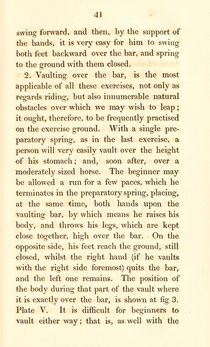 swing’ forward, and then, by the support of the hands, it is very easy for him to swing both feet backward over the bar, and spring to the ground with them closed. 2. Vaulting over the bar, is the most applicable of all these exercises, not only as regards riding, but also innumerable natural obstacles over which we may wish to leap; it ought, therefore, to be frequently practised on the exercise ground. With a single pre¬ paratory spring, as in the last exercise, a person will very easily vault over the height of his stomach; and, soon after, over a moderately sized horse. The beginner may be allowed a run for a few paces, which he terminates in the preparatory spring, placing, at the same time, both hands upon the vaulting bar, by which means he raises his body, and throws his legs, which are kept close together, high over the bar. On the opposite side, his feet reach the ground, still closed, whilst the right hand (if he vaults with the right side foremost) quits the bar, and the left one remains. The position of the body during that part of the vault where it is exactly over the bar, is shown at fig 3. Plate V. It is difficult for beginners to vault either way; that is, as well with the