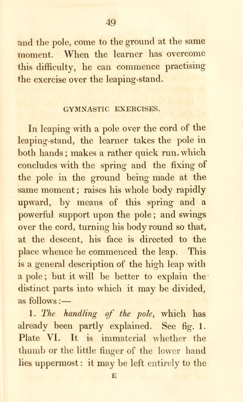 and the pole, come to the ground at the same moment. When the learner has overcome this difficulty, he can commence practising the exercise over the leaping-stand. GYMNASTIC EXERCISES. In leaping with a pole over the cord of the leaping-stand, the learner takes the pole in both hands; makes a rather quick run, which concludes with the spring and the fixing of the pole in the ground being made at the same moment; raises his whole body rapidly upward, by means of this spring and a powerful support upon the pole; and swings over the cord, turning his body round so that, at the descent, his face is directed to the place whence he commenced the leap. This is a general description of the high leap with a pole; but it will be better to explain the distinct parts into which it may be divided, as follows:— 1. The handling of the pole, which has already been partly explained. See fig. 1. Plate VI. It is immaterial whether the thumb or the little finger of the lower hand lies uppermost: it may be left entirely to the E