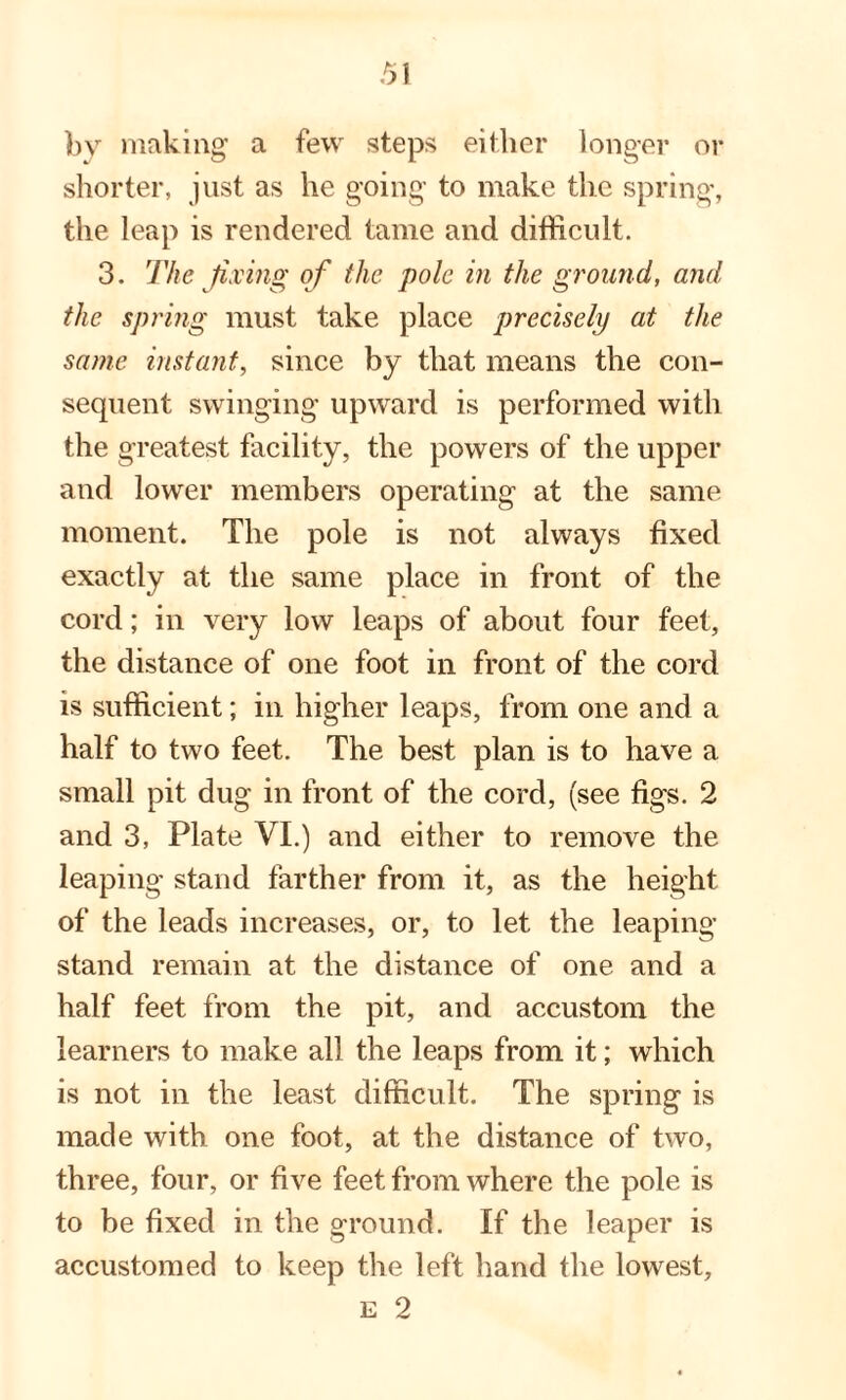 bv making a few steps either longer or shorter, just as he going to make the spring, the leap is rendered tame and difficult. 3. The fixing of the pole in the ground, and the spring must take place precisely at the same instant, since by that means the con¬ sequent swinging upward is performed with the greatest facility, the powers of the upper and lower members operating at the same moment. The pole is not always fixed exactly at the same place in front of the cord; in very low leaps of about four feet, the distance of one foot in front of the cord is sufficient; in higher leaps, from one and a half to two feet. The best plan is to have a small pit dug in front of the cord, (see figs. 2 and 3, Plate YI.) and either to remove the leaping stand farther from it, as the height of the leads increases, or, to let the leaping stand remain at the distance of one and a half feet from the pit, and accustom the learners to make all the leaps from it; which is not in the least difficult. The spring is made with one foot, at the distance of two, three, four, or five feet from where the pole is to be fixed in the ground. If the leaper is accustomed to keep the left hand the lowest, e 2