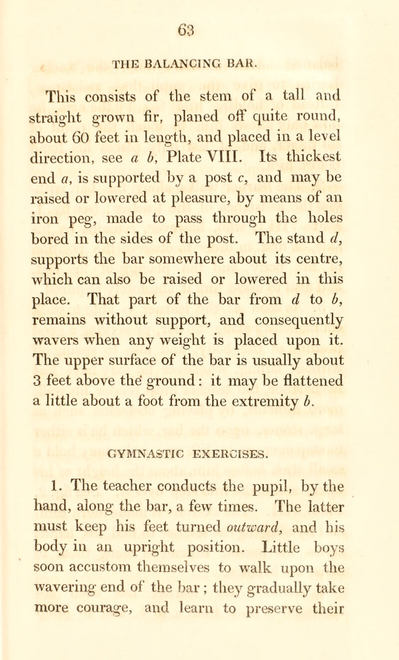 THE BALANCING BAB. This consists of the stem of a tall and straight grown fir, planed olf quite round, about 60 feet in length, and placed in a level direction, see a b, Plate VIII. Its thickest end a, is supported by a post c, and may be raised or lowered at pleasure, by means of an iron peg, made to pass through the holes bored in the sides of the post. The stand d, supports the bar somewhere about its centre, which can also be raised or lowered in this place. That part of the bar from d to b, remains without support, and consequently wavers when any weight is placed upon it. The upper surface of the bar is usually about 3 feet above the ground: it may be flattened a little about a foot from the extremity b. GYMNASTIC EXERCISES. 1. The teacher conducts the pupil, by the hand, along the bar, a few times. The latter must keep his feet turned outward, and his body in an upright position. Little boys soon accustom themselves to walk upon the wavering end of the bar; they gradually take more courage, and learn to preserve their