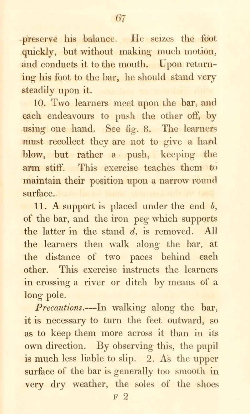 preserve his balance. He seizes the loot quickly, but without making much motion, and conducts it to the mouth. Upon return¬ ing his foot to the bar, he should stand very steadily upon it. 10. Two learners meet upon the bar, and each endeavours to push the other oft, by using one hand. See fig. 8. The learners must recollect they are not to give a hard blow, but rather a push, keeping the arm stiff. This exercise teaches them to maintain their position upon a narrow round surface. 11. A support is placed under the end b, of the bar, and the iron peg which supports the latter in the stand d, is removed. All the learners then walk along the bar, at the distance of two paces behind each other. This exercise instructs the learners in crossing a river or ditch by means of a pole. Precautions.—In walking along the bar, it is necessary to turn the feet outward, so as to keep them more across it than in its own direction. By observing this, the pupil is much less liable to slip. 2. As the upper surface of the bar is generally too smooth in very dry weather, the soles of the shoes F 2