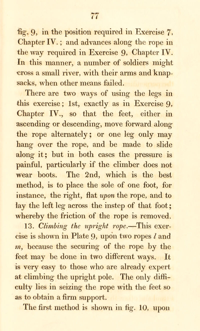 Chapter IV.; and advances along the rope in the way required in Exercise 9> Chapter IV. In this manner, a number of soldiers might ■cross a small river, with their arms and knap¬ sacks, when other means failed. There are two ways of using the legs in this exercise; 1st, exactly as in Exercise 9> Chapter IV., so that the feet, either in ascending or descending, move forward along the rope alternately; or one leg only may hang over the rope, and be made to slide along it; but in both cases the pressure is painful, particularly if the climber does not wear boots. The 2nd, which is the best method, is to place the sole of one foot, for instance, the right, flat upon the rope, and to lay the left leg across the instep of that foot; whereby the friction of the rope is removed. 13. Climbing the upright rope.—This exer¬ cise is shown in Plate 9, upon two ropes l and m, because the securing of the rope by the feet may be done in two different ways. It is very easy to those who are already expert at climbing the upright pole. The only diffi¬ culty lies in seizing the rope with the feet so as to obtain a firm support. The first method is shown in fig. 10, upon