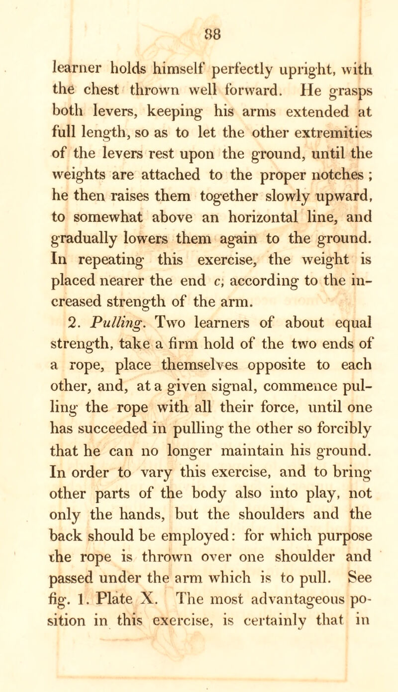 learner holds himself perfectly upright, with the chest thrown well forward. He grasps both levers, keeping his arms extended at full length, so as to let the other extremities of the levers rest upon the ground, until the weights are attached to the proper notches ; he then raises them together slowly upward, to somewhat above an horizontal line, and gradually lowers them again to the ground. In repeating this exercise, the weight is placed nearer the end c, according to the in¬ creased strength of the arm. 2. Pulling. Tw^o learners of about equal strength, take a firm hold of the two ends of a rope, place themselves opposite to each other, and, at a given signal, commence pul¬ ling the rope with all their force, until one has succeeded in pulling the other so forcibly that he can no longer maintain his ground. In order to vary this exercise, and to bring other parts of the body also into play, not only the hands, but the shoulders and the back should be employed: for which purpose the rope is thrown over one shoulder and passed under the arm wdiich is to pull. See fig. 1. Plate X. The most advantageous po¬ sition in this exercise, is certainly that in