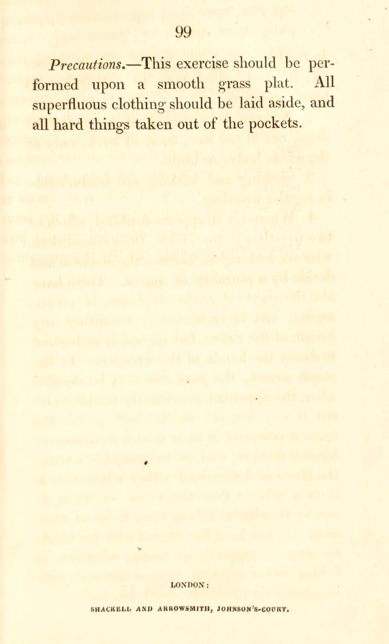 Precautions.—This exercise should be per¬ formed upon a smooth grass plat. All superfluous clothing should be laid aside, and all hard things taken out of the pockets. LONDON: SHACKULL AND AHROWSMITII, JOHNSON'S-COURT.