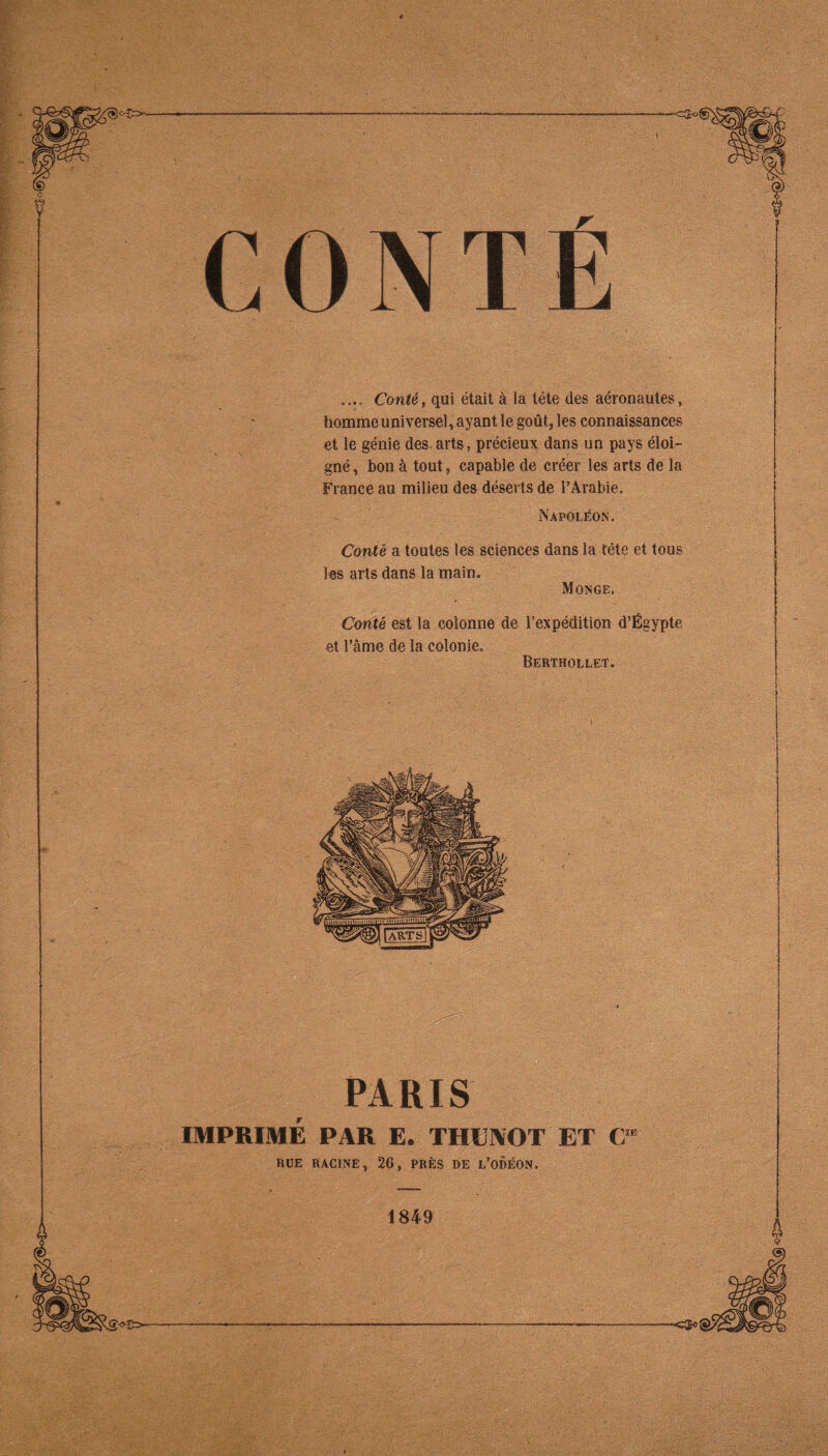 ? CONTÉ Conté, qui était à la léte des aéronaules, homme universel, ayant le goût, les connaissances et le génie des. arts, précieux dans un pays éloi- gné , bon à tout, capable de créer les arts de la France au milieu des déserts de l’Arabie. Napoléon. Conté a toutes les sciences dans la tête et tous les arts dans la main. Monge. Conté est la colonne de l’expédition d’Égypte et râme de la colonie. Berthollet, PARIS IMPRIME PAR E. THENOT ET C RUE RACINE, 26, PRÈS DE l’ODÉON, 1849 is -C$0