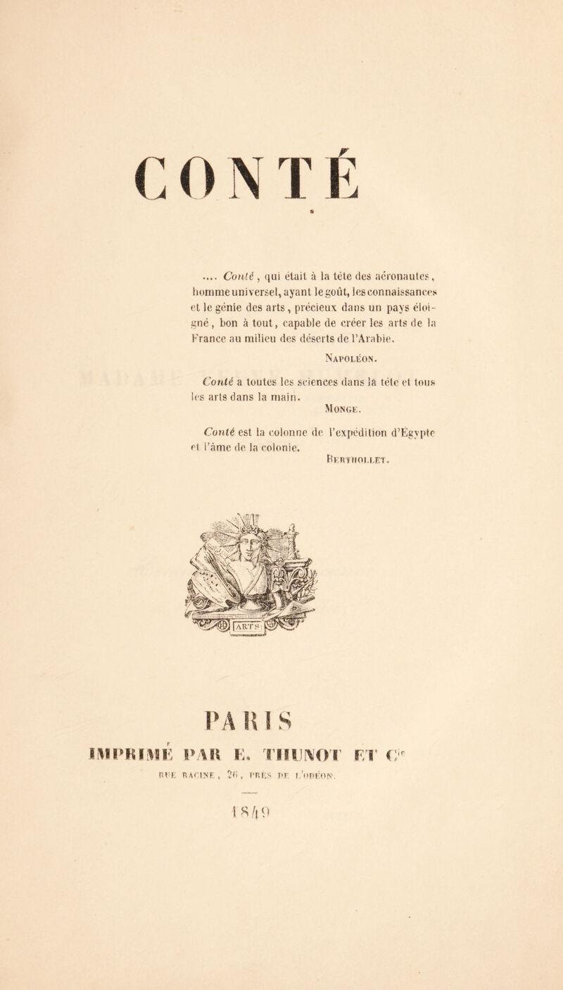 .... Co)ilé , qui était à la tète des aéronaules, homme universel, ayant legoût, les connaissances et le génie des arts, précieux dans un pays éloi- gné, bon à tout, capable de créer les arts de la France au milieu des déserts de l’Arabie. Napoléon. Conté a toutes les sciences dans lâ tète et tous les arts dans la main. Monge. Conté est la colonne de l’expédition d’Ëgvpte et i’àme de la colonie. KEHTnOLLET. IIIIUliVIE IVAIl E. TlllJN'O'r FiCE RACINE, 2e, PRES l'E l/oDÉON.