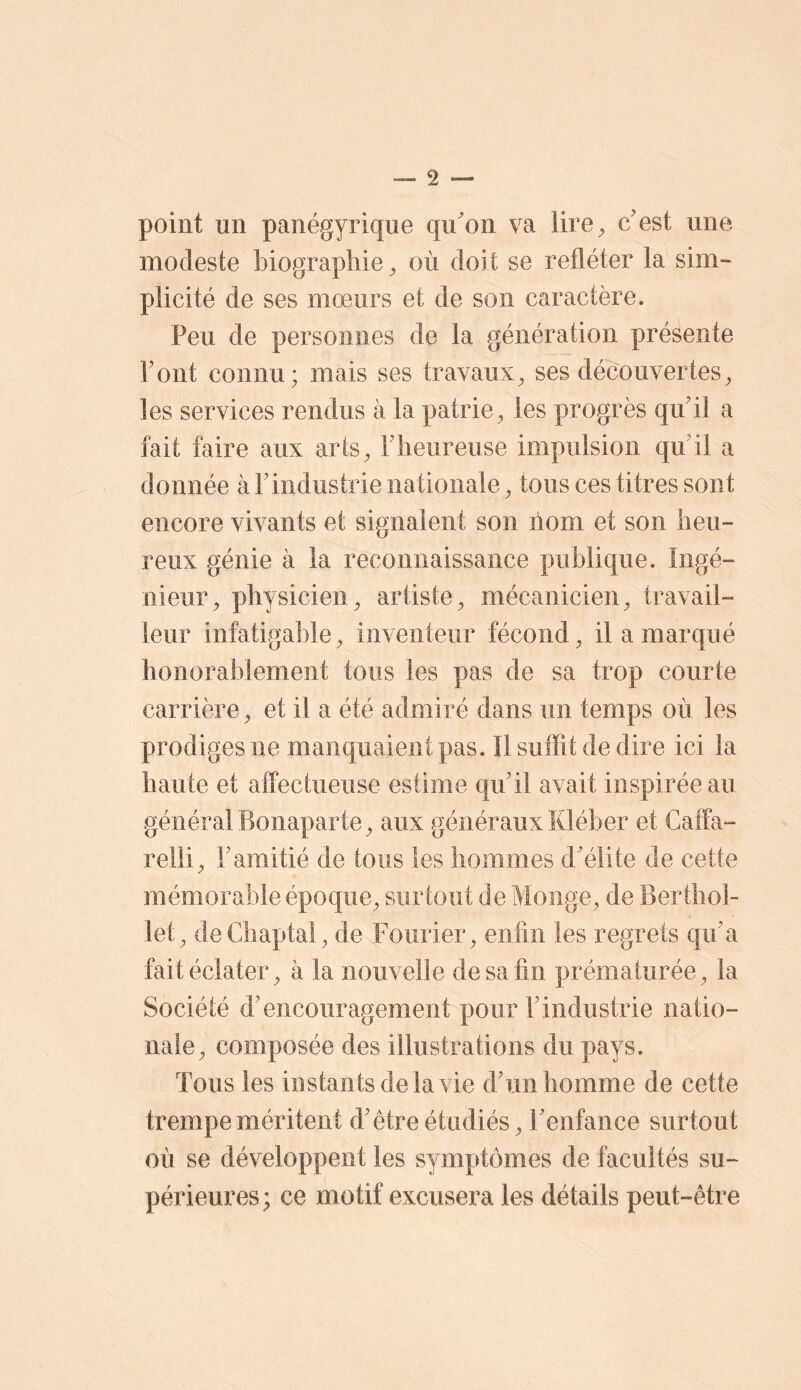 point un panégyrique qu'on va lire^ c'est une modeste biographie ^ où doit se refléter la sim- plicité de ses mœurs et de son caractère. Peu de personnes de la génération présente Pont connu; mais ses travaux^ ses découvertes^ les services rendus à la patrie^ les progrès qu'il a fait faire aux arts, l'heureuse impulsion qu'il a donnée à l’industrie nationale, tous ces titres sont encore vivants et signalent son ilom et son heu- reux génie à la reconnaissance publique. Ingé- nieur, physicien, artiste, mécanicien, travail- leur infatigable, inventeur fécond, il a marqué honorablement tous les pas de sa trop courte carrière, et il a été admiré dans un temps où les prodiges ne manquaient pas. Il suffit de dire ici la haute et affectueuse estime qu'il avait inspirée au général Bonaparte, aux généraux Kléber et Gaffa- relli, l'amitié de tous les hommes d'élite de cette mémorable époque, surtout de Monge, de Berthol- let, deChaptal, de Foiirier, enfin les regrets qu'a fait éclater, à la nouvelle de sa fin prématurée, la Société d'encouragement pour F industrie natio- nale, composée des illustrations du pays. Tous les instants de la vie d'un homme de cette trempe méritent d'être étudiés, l'enfance surtout où se développent les symptômes de facultés su- périeures; ce motif excusera les détails peut-être