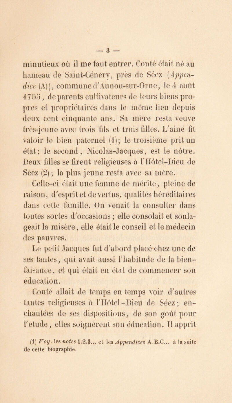 minutieux où il me faut entrer. Conté était né au hameau de Saint-Cénery, près de Séez [Appen- dice {k))y communed’Aunou-sur-Orne^ le 4 août ^755^ de parents cultivateurs de leurs biens pro- pres et propriétaires clans le même lieu depuis deux cent cinquante ans. Sa mère resta veuve très-jeune avec trois fils et trois filles. L'aîné fit valoir le bien paternel (I ) ; le troisième prit un état; le second^ Nicolas-Jacques^ est le nôtre. Deux filles se firent religieuses à F Hôtel-Dieu de Séez (2) ; la plus jeune resta avec sa mère. Celle-ci était une femme de mérite, pleine de raison^ d'esprit et de vertus^ qualités héréditaires dans cette famille. On venait la consulter dans toutes sortes d'occasions ; elle consolait et soula- geait la misère, elle était le conseil et le médecin des pauvres. Le petit Jacques fut d'abord placé chez une de ses tantes, qui avait aussi l'habitude de la bien- faisance, et qui était en état de commencer son éducation. Conté allait de temps en temps voir d'autres tantes religieuses à l'Hôtel-Dieu de Séez; en- chantées de ses dispositions, de son goût pour l'étude, elles soignèrent son éducation. Il apprit (1) Foy. les notes 1.2.3... et les Appendices A.B.C... à la suite (le cette biographie.