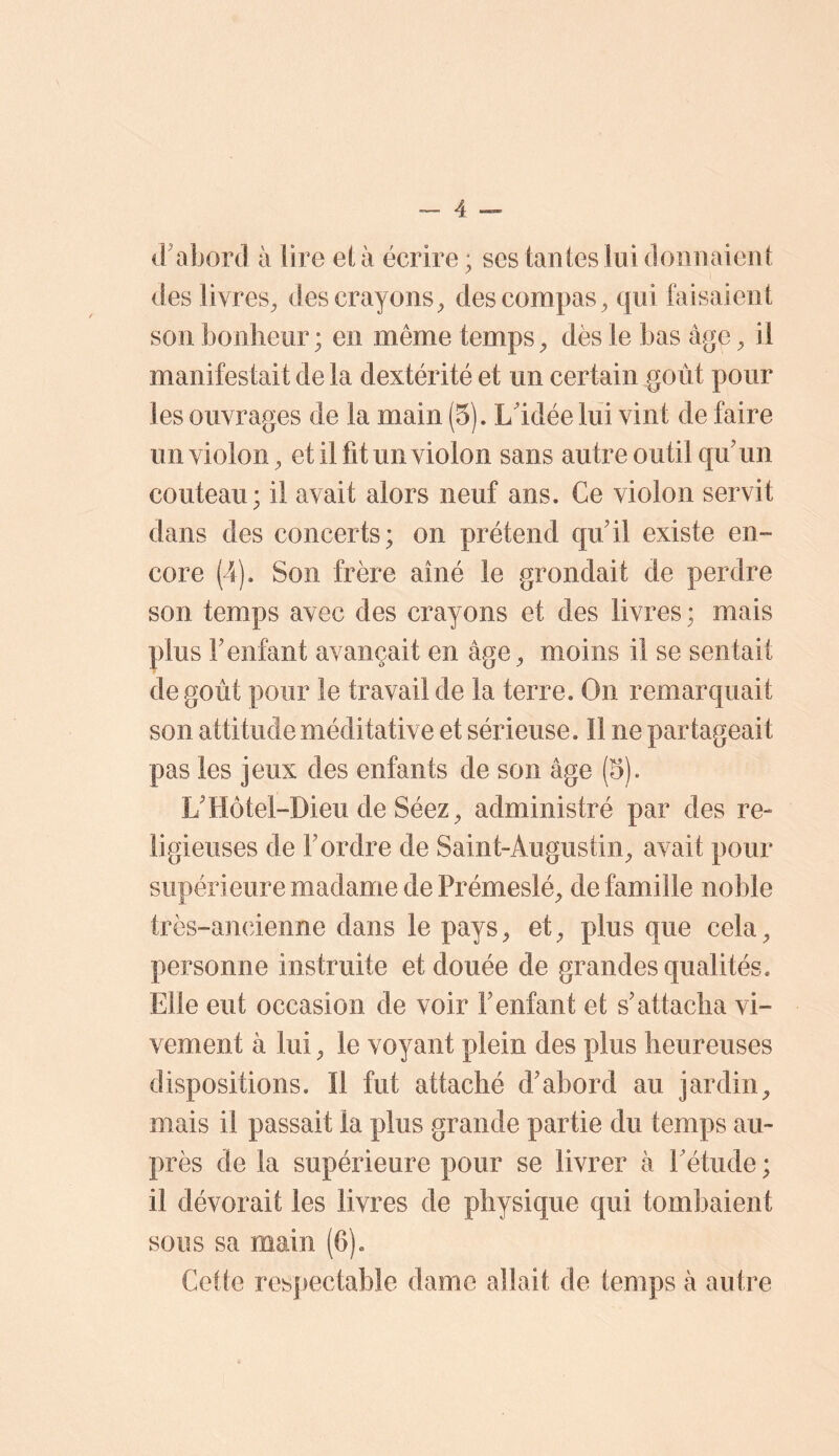 irabord à lire et à écrire; ses tantes lui donnaient des livres^ des crayons^ des compas^ qui faisaient son bonheur; en même tempsdès le bas âge ^ il manifestait de la dextérité et un certain goût pour les ouvrages de la main (5). L'idée lui vint de faire un violon^ et il fit un violon sans autre outil qu'un couteau; il avait alors neuf ans. Ce violon servit dans des concerts; on prétend qu'il existe en- core (4). Son frère aîné le grondait de perdre son temps avec des crayons et des livres ; mais plus l'enfant avançait en âge^ moins il se sentait de goût pour le travail de la terre. On remarquait son attitude méditative et sérieuse. 11 ne partageait pas les jeux des enfants de son âge (5). L'Hôtel-Dieu de Séez^ administré par des re- ligieuses de l'ordre de Saint-Augustin^ avait pour supérieure madame de Prémeslé^ de famille noble très-ancienne dans le pays, et, plus que cela, personne instruite et douée de grandes qualités. Elle eut occasion de voir l'enfant et s'attacha vi- vement à lui, le voyant plein des plus heureuses dispositions. Il fut attaché d'abord au jardin, mais il passait la plus grande partie du temps au- près de la supérieure pour se livrer à l'étude ; il dévorait les livres de physique qui tombaient sous sa main (6). Cette respectable dame allait de temps à autre