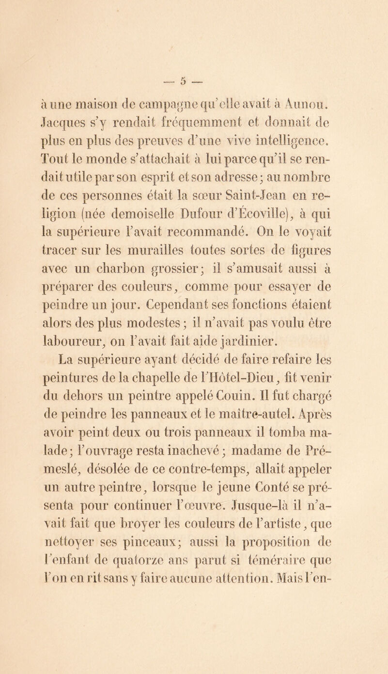 à une maison de campagne qu'elle avait à Aunoii, Jacques s'y rendait fréquemment et donnait de plus en plus des preuves d'une vive intelligence. Tout le monde s'attachait à lui parce qu'il se rem dait utile par son esprit et son adresse ; au nombre de ces personnes était la sœur Saint»Jean en re-» ligion (née demoiselle Dufour d'Écovilîe)^ à qui la supérieure l'avait recommandé. On le voyait tracer sur les murailles toutes sortes de ligures avec un charbon grossier; il s'amusait aussi à préparer des couleurs ^ comme pour essayer de peindre un jour. Cependant ses fonctions étaient alors des plus modestes ; il n'avait pas voulu être laboureur^ on l'avait fait aide jardinier. La supérieure ayant décidé de faire refaire les peintures de la chapelle de THotel-Dieu ^ fit venir du dehors un peintre appelé Couin. Il fut chargé de peindre les panneaux et le maître-autel. Après avoir peint deux ou trois panneaux il tomba ma- lade; l'ouvrage resta inachevé; madame de Pré-» meslé, désolée de ce contre-tem^ps^ allait appeler un autre peintre^ lorsque le jeune Conté se pré- senta pour continuer l'œuvre. Jusque-là il n'a- vait fait que broyer les couleurs de l'artiste^ que nettoyer ses pinceaux; aussi la proposition de Lenfant de quatorze ans parut si téméraire que l'on en rit sans y faire aucune attention. MaisTem