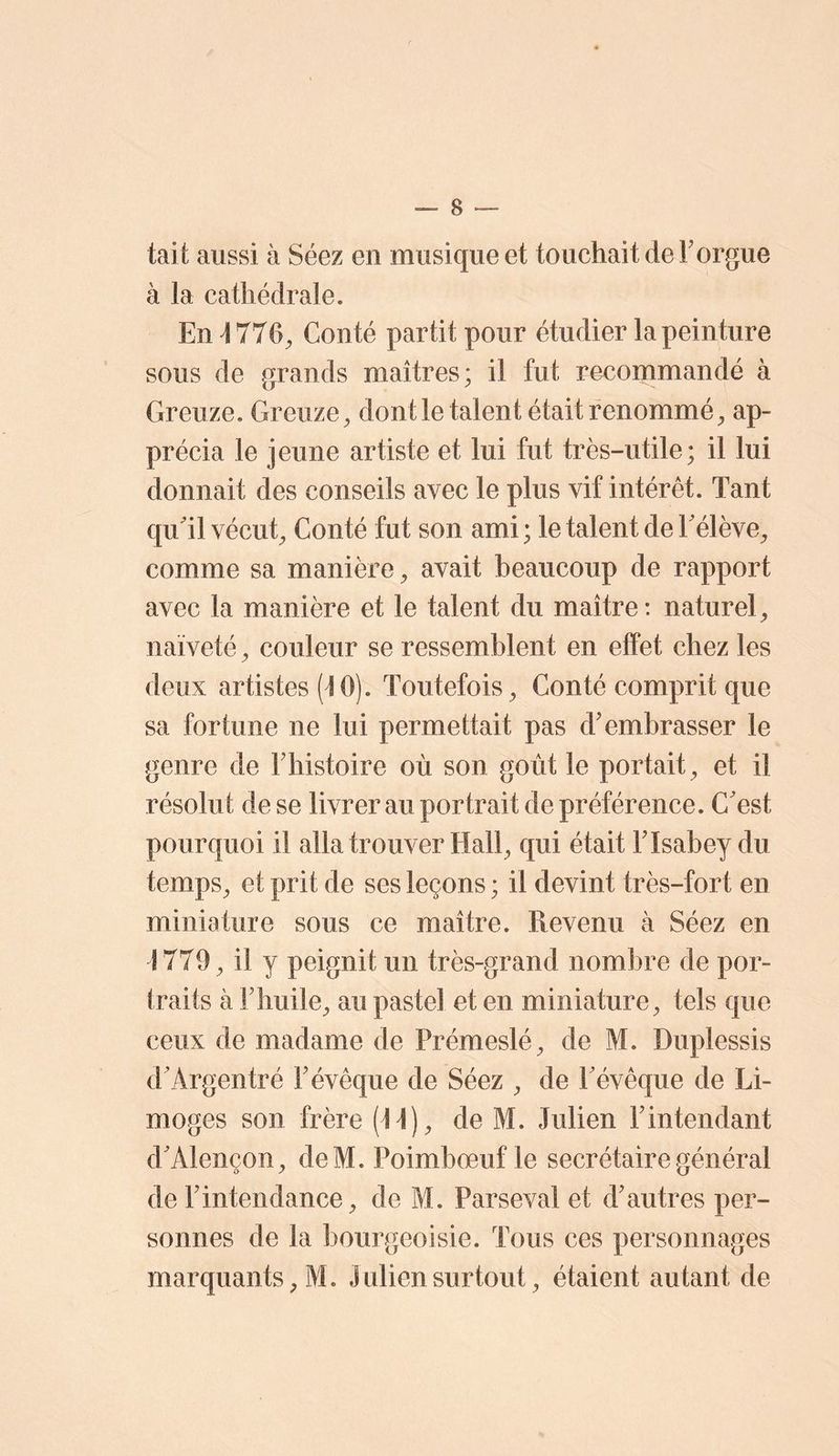 tait aussi à Séez en musique et touchait de F orgue à la cathédrale. En 4776, Conté parti t pour étudier la peinture sous de grands maîtres; il fut recommandé à Greuze. Greuze, dont le talent était renommé, ap- précia le jeune artiste et lui fut très-utile; il lui donnait des conseils avec le plus vif intérêt. Tant quTl vécut. Conté fut son ami; le talent de Félève, comme sa manière, avait beaucoup de rapport avec la manière et le talent du maître; naturel, naïveté, couleur se ressemblent en effet chez les doux artistes (4 0). Toutefois, Conté comprit que sa fortune ne lui permettait pas d'embrasser le genre de Fhistoire où son goût le portait, et il résolut de se livrer au portrait de préférence. C'est pourquoi il alla trouver Hall, qui était FIsabey du temps, et prit de ses leçons ; il devint très-fort en miniature sous ce maître. Revenu à Séez en 4779, il y peignit un très-grand nombre de por- traits à Fhuile, au pastel et en miniature, tels que ceux de madame de Prémeslé, de M. Duplessis d’Argentré Févêque de Séez , de Févêque de Li- moges son frère (44), de M. Julien Fintendant d'Alençon, deM. Poimboeuf le secrétaire général de l'intendance, de M. Parseval et d'autres per- sonnes de la bourgeoisie. Tous ces personnages marquants, M. Juliensurtout, étaient autant de