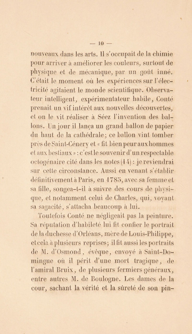 nouveaux dans les arts. Il s’occupait de la chimie pour arriver à améliorer les couleurs^ surtout de physique et de mécanique^ par un goût inné. C’était le moment où les expériences sur l’élec- tricité agitaient le monde scientitique. Observa- teur intelligent, expérimentateur habile, Conté prenait un vif intérêt aux nouvelles découvertes, et on le vit réaliser à Séez F invention des bal- lons. Un jour il lança un grand ballon de papier du haut de la cathédrale; ce ballon vint tomber prèsdeSaiiit-Génery et « fit bien peur aiixhommes et aux bestiaux » : c’est le souvenir d’un respectable octogénaire cité dans les notes (14) : je reviendrai sur cette circonstance. Aussi en venant s’établir définitivement à Paris, en 1785, avec sa femme et sa fille, soiigea-t-ii à suivre des cours de physi- que, et notamment celui de Charles, qui, voyant sa sagacité, s’attacha beaucoup à lui. Toutefois Conté ne négligeait pas la peinture. Sa réputation d’habileté lui fit confier le portrait de la duchesse d’Orléans, mère de Louis-Philippe, et cela à plusieurs reprises; il fit aussi les portraits de M. d’Osmond, évêque, envoyé à Saint-Do- mingue où il périt d’une mort tragique, de l’amiral Bruix, de plusieurs fermiers généraux, entre autres M. de Boulogne. Les dames de la cour, sachant la vérité et la sûreté de son pin-