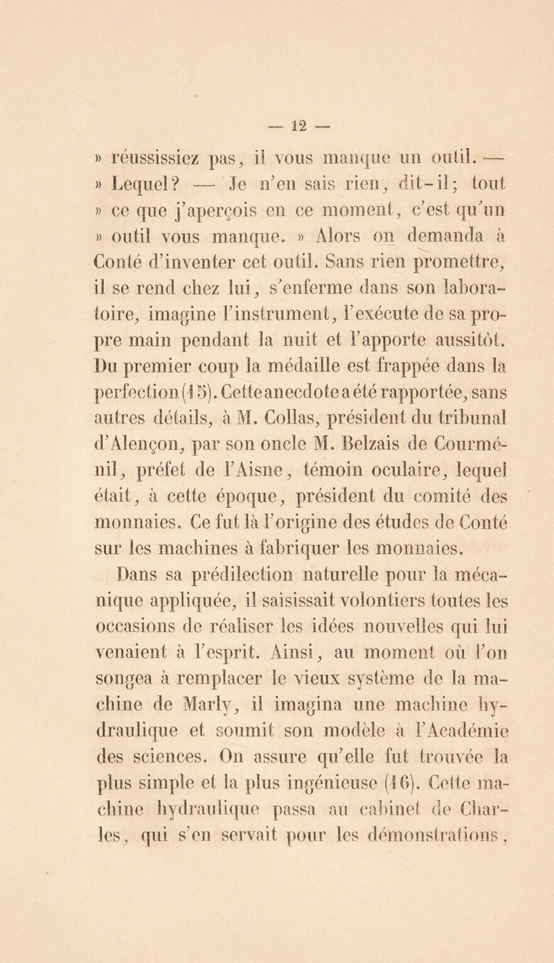 )) réussissiez pas^ il vous manque un outil.-— » Lequel? — Je iLen sais rien^ dit-il; tout )) ce que j’aperçois en ce moment^ c’est qu’un )) outil vous manque. » Alors on demanda à Conté d’inventer cet outil. Sans rien promettre^ il se rend chez lui^ s’enferme dans son labora- toire^ imagine l’instrument^ l’exécute de sa pro- pre main pendant la nuit et l’apporte aussitôt. Du premier coup la médaille est frappée dans la perfection [\ 5). Cette anecdote a été rapportée^ sans autres détails^ à M. Collas^ président du tribunal d’Alençon^ par son oncle M. Belzais de Courmé- nil^ préfet de l’Aisne^ témoin oculaire^ lequel était^ à cette époque^ président du comité des monnaies. Ce fut là l’origine des études de Conté sur les machines à fabriquer les monnaies. Dans sa prédilection naturelle pour la méca- nique appliquée^ il saisissait volontiers toutes les occasions de réaliser les idées nouvelles qui lui venaient à l’esprit. Ainsi ^ au moment où l’on songea à remplacer le vieux système de la ma- chine de Marly^ il imagina une machine hy- draulique et soumit son modèle à l’Académie des sciences. On assure qu’elle fut trouvée la plus simple et la plus ingénieuse (IG). Cette ma- chine hydraulique passa au cabinet de Char- les^ qui s’en servait pour les démonstrations.