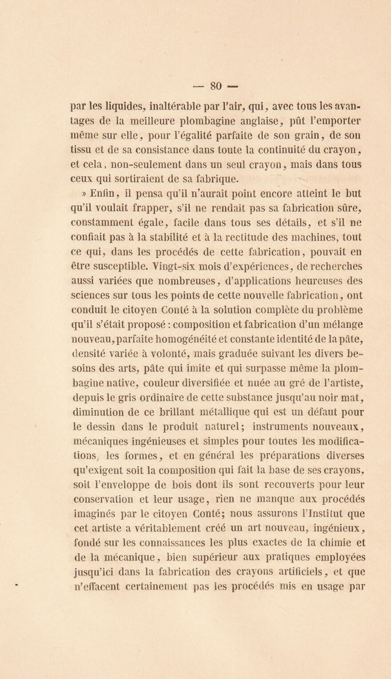 par les liquides, inaltérable par T air, qui, avec tous les avan- tages de la meilleure plombagine anglaise, pût l’emporter même sur elle, pour l’égalité parfaite de son grain, de son tissu et de sa consistance dans toute la continuité du crayon, et cela, non-seulement dans un seul crayon, mais dans tous ceux qui sortiraient de sa fabrique. » Enfin, il pensa qu’il n’aurait point encore atteint le but qu’il voulait frapper, s’il ne rendait pas sa fabrication sûre, constamment égale, facile dans tous ses détails, et s’il ne confiait pas à la stabilité et à la rectitude des machines, tout ce qui, dans les procédés de cette fabrication, pouvait en être susceptible. Vingt-six mois d’expériences, de recherches aussi variées que nombreuses, d’applications heureuses des sciences sur tous les points de cette nouvelle fabrication, ont conduit le citoyen Conté à la solution complète du problème qu’il s’était proposé : composition et fabrication d’un mélange nouveau, parfaite homogénéité et constante identité de la pâte, densité variée à volonté, mais graduée suivant les divers be- soins des arts, pâte qui imite et qui surpasse même la plom- bagine native, couleur diversifiée et nuée au gré de l’artiste, depuis le gris ordinaire de cette substance jusqu’au noir mat, diminution de ce brillant métallique qui est un défaut pour le dessin dans le produit naturel; instruments nouveaux, mécaniques ingénieuses et simples pour toutes les modifica- tions, les formes, et en général les préparations diverses qu’exigent soit la composition qui fait la base de ses crayons, soit l’enveloppe de bois dont ils sont recouverts pour leur conservation et leur usage, rien ne manque aux procédés imaginés par le citoyen Conté; nous assurons i’Insiilut que cet artiste a véritablement créé un art nouveau, ingénieux, fondé sur les connaissances les plus exactes de la chimie et de la mécanique, bien supérieur aux pratiques employées jusqu’ici dans la fabrication des crayons artificiels, et que n’effacent certainement pas les procédés mis en usage par