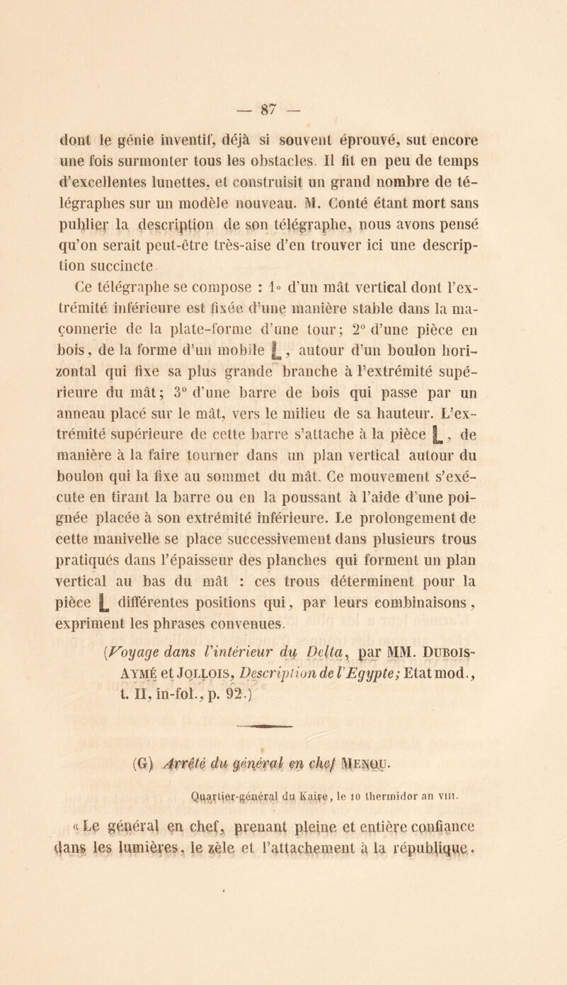 dont le génie inventif, déjà si souvent éprouvé, sut encore une fois surmonter tous les obstacles. Il fit en peu de temps d’excellentes lunettes, et construisit un grand nombre de té- légraphes sur un modèle nouveau. M. Conté étant mort sans publier la description de son télégraphe, nous avons pensé qu’on serait peut-être très-aise d’en trouver ici une descrip- tion succincte Ce télégraphe se compose : 1° d’un mât vertical dont l’ex- trémité inférieure est fixée d’une manière stable dans la ma- çonnerie de la plate-forme d’une tour; 2° d’une pièce en bois, de la forme d’un mobile j^, autour d’un boulon hori- zontal qui fixe sa plus grande branche à l’extrémité supé- rieure du mât ; 3“ d’une barre de bois qui passe par un anneau placé sur le mât, vers le milieu de sa hauteur. L’ex- trémité supérieure de cette barre s’attache à la pièce , de manière à la faire tourner dans un pian vertical autour du boulon qui la fixe au sommet du mât. Ce mouvement s’exé- cute en tirant la barre ou en la poussant à l’aide d’une poi- gnée placée à son extrémité inférieure. Le prolongement de cette manivelle se place successivement dans plusieurs trous pratiqués dans l’épaisseur des planches qui forment un plan vertical au bas du mât : ces trous déterminent pour la pièce L différentes positions qui, par leurs combinaisons, expriment les phrases convenues. {Foyâge dans l'intérieur du Delta ^ piçr MM. Dubois- Aymé et JoLLOis, Description de VEgypte; Etat mod., t. II, in-foL, p. 92.) (G) 4Trêté du généfal en chef iVlEiNluy. Qiiarlier-géxiéral du Kaiçe, le lO thermidor an vin. (c Le général en chef, prenant pleine et entière confiance dan| les lumières, le zèle et rattachement à la répubfique.