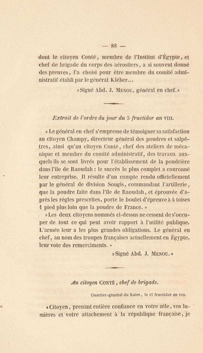 dont le citoyen Conté ^ membre de Tlnstitut d’Égypte, et chef de brigade du corps des aérostiers^ a si souvent donné des preuves^ l’a choisi pour être membre du comité admi- nistratif établi par le général Kléber... » Signé Abd. J. Menou^ général en chef. » Extrait de Vordre du jour du 5 fructidor an viii. « Le général en chef s’empresse de témoigner sa satisfaction au citoyen Champy^ directeur général des poudres et salpê- tres, ainsi qu’au citoyen Conté, chef des ateliers de méca- nique et membre du comité administratif, des travaux aux- quels ils se sont livrés pour l’établissement de la poudrière dans l’île de Raoudah ; le succès le plus complet a couronné leur entreprise. Il résulte d’un compte rendu officiellement parle général de division Songis, commandant l’artillerie, que la poudre faite dans l’île de Raoudah, et éprouvée d’a- près les règles prescrites, porte le boulet d’épreuve à toises 1 pied plus loin que la poudre de France. » » Les deux citoyens nommés ci-dessus ne cessent de s’occu- per de tout ce qui peut avoir rapport à l’utilité publique. L’armée leur a les plus grandes obligations. Le général en chef, au nom des troupes françaises actuellement en Égypte, leur vote des remercîments. » » Signé Abd. J. Menou.» Au citoyen Conté , chef de brigade. Quartier-général du Kaire , le 17 fructidor an viii. «Citoyen, prenant entière confiance en votre zèle, vos lu- mières et votre attachement à la république française, je