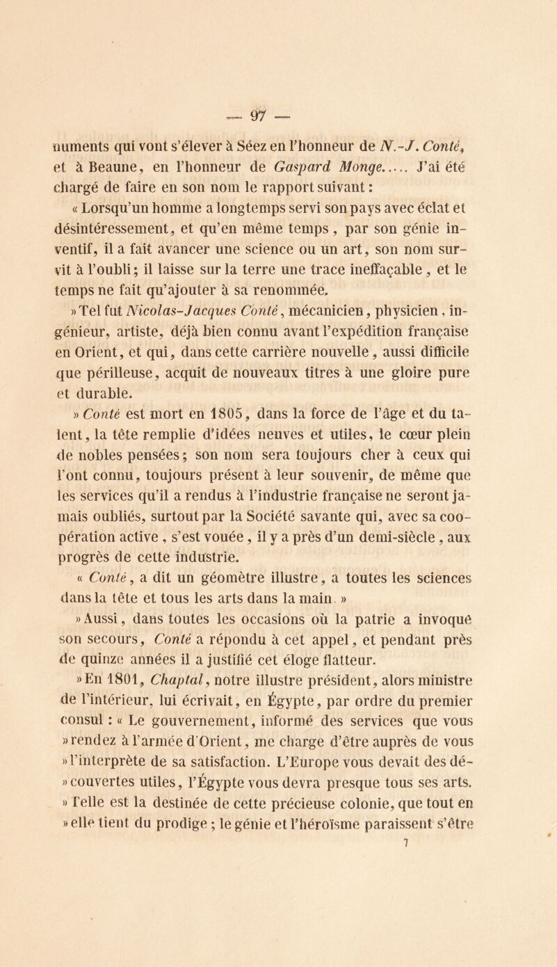 iiuments qui vont s’élever à Séez en Thonneur de N.-J. Contée et àBeaune, en l’honneur de Gaspard Monge J’ai été chargé de faire en son nom le rapport suivant : « Lorsqu’un homme a longtemps servi son pays avec éclat et désintéressement, et qu’en même temps, par son génie in- ventif, il a fait avancer une science ou un art, son nom sur- vit à l’oubli ; il laisse sur la terre une trace ineffaçable, et le temps ne fait qu’ajouter à sa renommée, «Tel {wiNicolas-Jacques Conté^ mécanicien, physicien , in- génieur, artiste, déjà bien connu avant l’expédition française en Orient, et qui, dans cette carrière nouvelle, aussi difficile que périlleuse, acquit de nouveaux titres à une gloire pure et durable. )) Conté est mort en 1805, dans la force de l’âge et du ta- lent, la tête remplie d’idées neuves et utiles, le cœur plein de nobles pensées ; son nom sera toujours cher à ceux qui l’ont connu, toujours présent à leur souvenir, de même que les services qu’il a rendus à l’industrie française ne seront ja- mais oubliés, surtout par la Société savante qui, avec sa coo- pération active , s’est vouée, il y a près d’un demi-siècle, aux progrès de cette industrie. « Conté, a dit un géomètre illustre, a toutes les sciences dans la tête et tous les arts dans la main. » » Aussi, dans toutes les occasions où la patrie a invoque son secours, Conté a répondu à cet appel, et pendant près de quinze années il a justifié cet éloge flatteur. ))En 1801, Chaptal, notre illustre président, alors ministre de l’intérieur, lui écrivait, en Égypte, par ordre du premier consul : « Le gouvernement, informé des services que vous «rendez à l’armée d’Orient, me charge d’être auprès de vous «l’interprète de sa satisfaction. L’Europe vous devait desdé- » couvertes utiles, l’Égypte vous devra presque tous ses arts. » Telle est la destinée de cette précieuse colonie, que tout en «elle tient du prodige ; le génie et l’héroïsme paraissent s’être 7