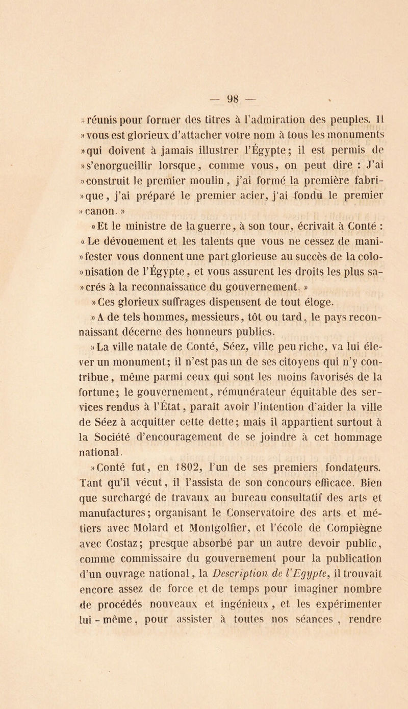 > réunis pour former des titres à l’admiratiori des peuples. U )) vous est glorieux d’attacher votre nom à tous les monuments »qui doivent à jamais illustrer l’Égypte; il est permis de » s’enorgueillir lorsque, comme vous, on peut dire : J’ai ))construit le premier moulin, j’ai formé la première fabri- »que, j’ai préparé le premier acier, j'ai fondu le premier « canon.» »Et le ministre de la guerre, à son tour, écrivait à Conté : « Le dévouement et les talents que vous ne cessez de mani- )) tester vous donnent une part glorieuse au succès de la colo- wnisation de l’Égypte, et vous assurent les droits les plus sa- ))crés à la reconnaissance du gouvernement. » » Ces glorieux suffrages dispensent de tout éloge. » A. de tels hommes, messieurs, tôt ou tard, le pays recon- naissant décerne des honneurs publics. )jLa ville natale de Conté, Séez, ville peu riche, va lui éle- ver un monument; il n’est pas un de ses citoyens qui n’y con- tribue , même parmi ceux qui sont les moins favorisés de la fortune; le gouvernement, rémunérateur équitable des ser- vices rendus à l’État, paraît avoir l’intention d’aider la ville de Séez à acquitter cette dette ; mais il appartient surtout à la Société d’encouragement de se joindre à cet hommage national. » Conté fut, en 1802, l’un de ses premiers fondateurs. Tant qu’il vécut , il l’assista de son concours efficace. Bien que surchargé de travaux au bureau consultatif des arts et manufactures; organisant le Conservatoire des arts et mé- tiers avec Molard et Montgolfier, et l’école de Compïègne avec Costaz; presque absorbé par un autre devoir public, comme commissaire du gouvernement pour la publication d’un ouvrage national, la Description de VEgypte, il trouvait encore assez de force et de temps pour imaginer nombre de procédés nouveaux et ingénieux, et les expérimenter lui - même, pour assister à toutes nos séances , rendre