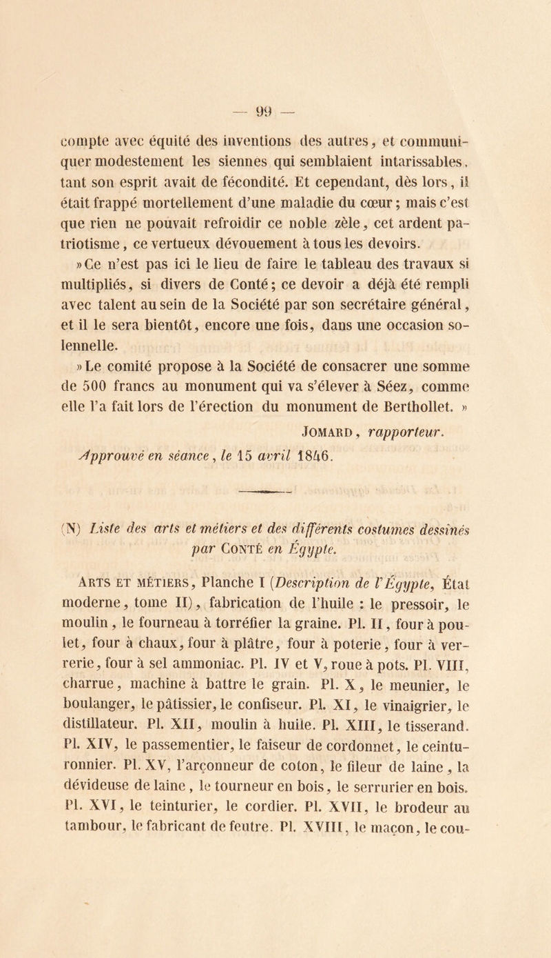 compte avec équité des inventions des autres, et communi- quer modestement les siennes qui semblaient intarissables. tant son esprit avait de fécondité. Et cependant, dès lors, ii était frappé mortellement d’une maladie du cœur ; mais c’est que rien ne pouvait refroidir ce noble zèle, cet ardent pa- triotisme, ce vertueux dévouement à tous les devoirs. »Ge n’est pas ici le lieu de faire le tableau des travaux si multipliés, si divers de Conté; ce devoir a déjà été rempli avec talent au sein de la Société par son secrétaire général, et il le sera bientôt, encore une fois, dans une occasion so- lennelle. » Le comité propose à la Société de consacrer une somme de 500 francs au monument qui va s’élever à Séez, comme elle l’a fait lors de l’érection du monument de Berthollet. » JOMARD, rapporteur. y^pprouvé en séance ^ le 15 avril 18à6. (N) Liste des arts et métiers et des différents costumes dessinés par Conté en Égypte. Arts et métiers. Planche I [Description de VÉgypte, État moderne, tome II), fabrication de l’huile : le pressoir, le moulin, le fourneau à torréfier la graine. PL II, four à pou- let, four à chaux,four à plâtre, four à poterie, four à ver- rerie, four à sel ammoniac. PI. IV et V, roue à pots. PI. VIII, charrue, machine à battre le grain. PI. X, le meunier, le boulanger, le pâtissier, le confiseur. PI. XI, le vinaigrier, le distillateur. PI. XII, moulin à huile. PI. XIII, le tisserand. PI. XIV, le passementier, le faiseur de cordonnet, le ceintu- ronnier. PL XV, l’arçonneur de coton, le fileur de laine, la dévideuse de laine, le tourneur en bois, le serrurier en bois. PL XVI, le teinturier, le cordier. PL XVII, le brodeur au tambour, le fabricant de feutre. PL XVIIl, le maçon, le cou-