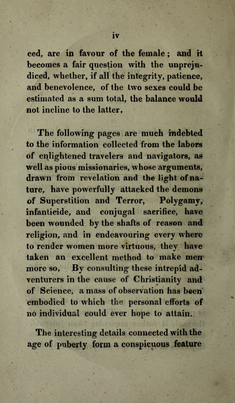 ced, are in favour of the female; and it becomes a fair question with the unpreju- diced, whether, if all the integrity, patience, and benevolence, of the two sexes could be estimated as a sum total, the balance would not incline to the latter, The following pages are much indebted to the information collected from the labors of enlightened travelers and navigators, as well as pious missionaries, whose arguments, drawn from revelation and the light of na- ture, have powerfully attacked the demons of Superstition and Terror, Polygamy, infanticide, and conjugal sacrifice, have been wounded by the shafts of reason and religion, and in endeavouring every where to render women more virtuous, they have taken an excellent method to make men more so. By consulting these intrepid ad- venturers in the cause of Christianity and of Science, a mass of observation has been embodied to which the personal efforts of no individual could ever hope to attain. The interesting details connected with the age of puberty form a conspicuous feature