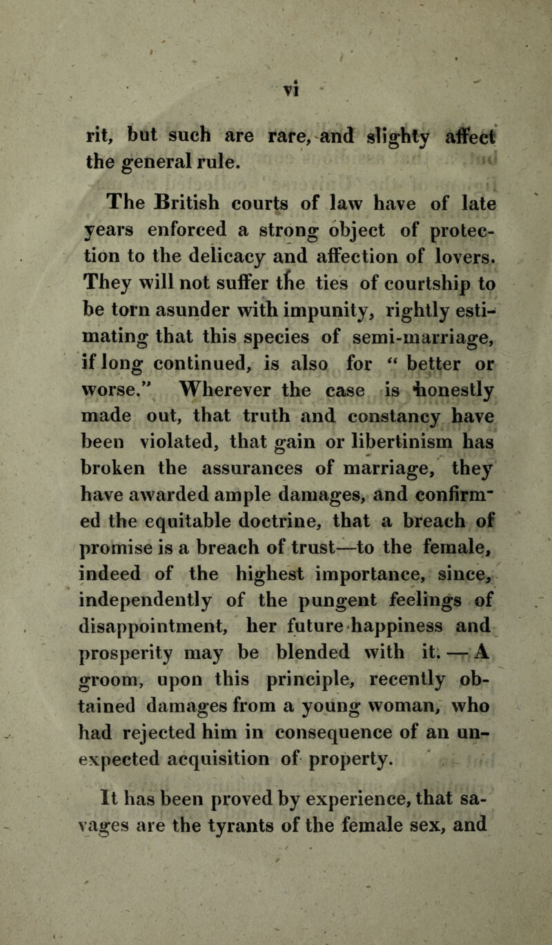 rit, but such are rare, and slighty affect the general rule. The British courts of law have of late years enforced a strong object of protec- tion to the delicacy and affection of lovers. They will not suffer tfie ties of courtship to be torn asunder with impunity, rightly esti- mating that this species of semi-marriage, if long continued, is also for “ better or worse.” Wherever the case is honestly made out, that truth and constancy have been violated, that gain or libertinism has broken the assurances of marriage, they have awarded ample damages, and confirm* ed the equitable doctrine, that a breach of promise is a breach of trust—to the female, indeed of the highest importance, since, independently of the pungent feelings of disappointment, her future happiness and prosperity may be blended with it.— A groom, upon this principle, recently ob- tained damages from a young woman, who had rejected him in consequence of an un- expected acquisition of property. It has been proved by experience, that sa- vages are the tyrants of the female sex, and