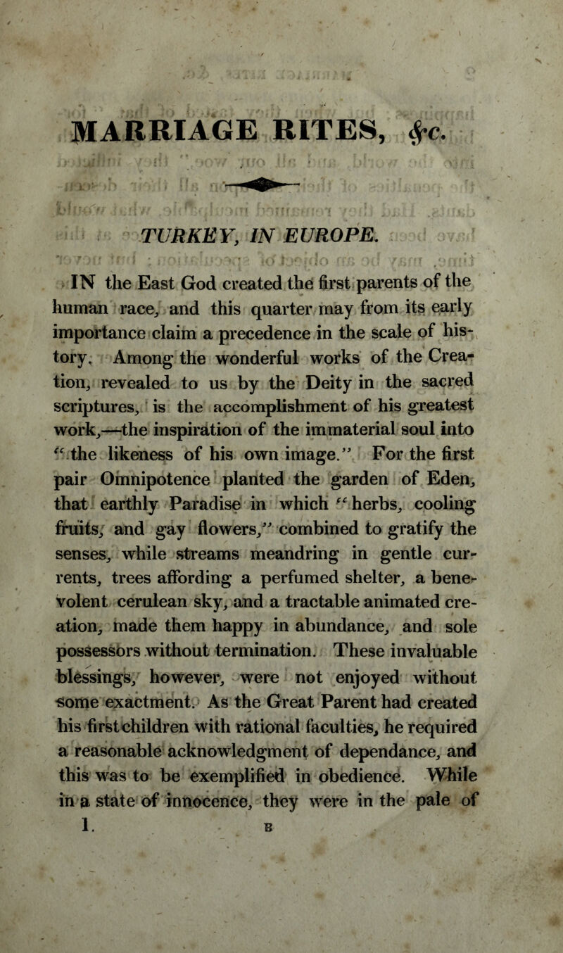 MARRIAGE RITES, $c. TURKEY, IN EUROPE. j 7*) lr ^f ?e I • , irf I ^ rrr * /Rnr /»/^*(| IN the East God created the first parents of the human race,, and this quarter may from its early importance claim a precedence in the scale of his- tory, Among the wonderful works of the Crea- tion, revealed to us by the Deity in the sacred scriptures, is the accomplishment of his greatest work,—the inspiration of the immaterial soul into u the likeness of his own image/' For the first pair Omnipotence planted the garden of Eden, that earthly Paradise in which herbs, cooling fruits, and gay flowers, combined to gratify the senses, while streams meandring in gentle cur- rents, trees affording a perfumed shelter, a bene- volent cerulean sky, and a tractable animated cre- ation, made them happy in abundance, and sole possessors without termination. These invaluable blessings, however, were not enjoyed without some exactment. As the Great Parent had created his first children with rational faculties, he required a reasonable acknowledgment of dependance, and this was to be exemplified in obedience. While in a state of innocence, they were in the pale of