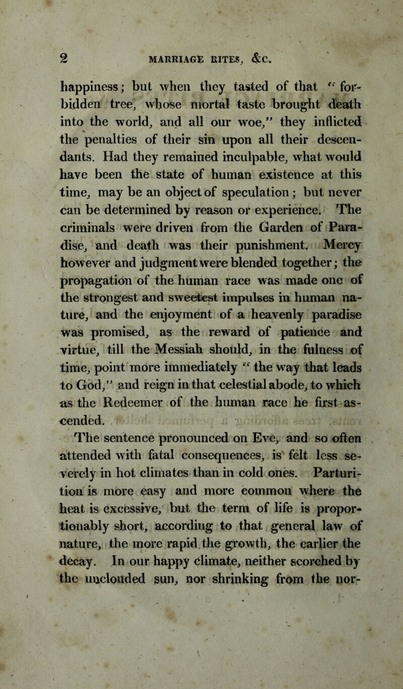 happiness; but when they tasted of that €c for- bidden tree, whose mortal taste brought death into the world, and all our woe,” they inflicted the penalties of their sin upon all their descen- dants. Had they remained inculpable, what would have been the state of human existence at this time, may be an object of speculation; but never can be determined by reason or experience. The criminals were driven from the Garden of Para- dise, and death was their punishment. Mercy however and judgment were blended together; the propagation of the human race was made one of the strongest and sweetest impulses in human na- ture, and the enjoyment of a heavenly paradise was promised, as the reward of patience and virtue, till the Messiah should, in the fulness of time, point more immediately f<r the w^ay that leads to God,” and reign in that celestial abode, to which ns the Redeemer of the human race he first as- cended. The sentence pronounced on Eve, and so often attended with fatal consequences, is'felt less se- verely in hot climates than in cold ones. Parturi- tion is more easy and more common where the heat is excessive, but the term of life is propor- tionably short, according to that general law of nature, the more rapid the growth, the earlier the decay. In our happy climate, neither scorched by the unclouded sun, nor shrinking from the nor-