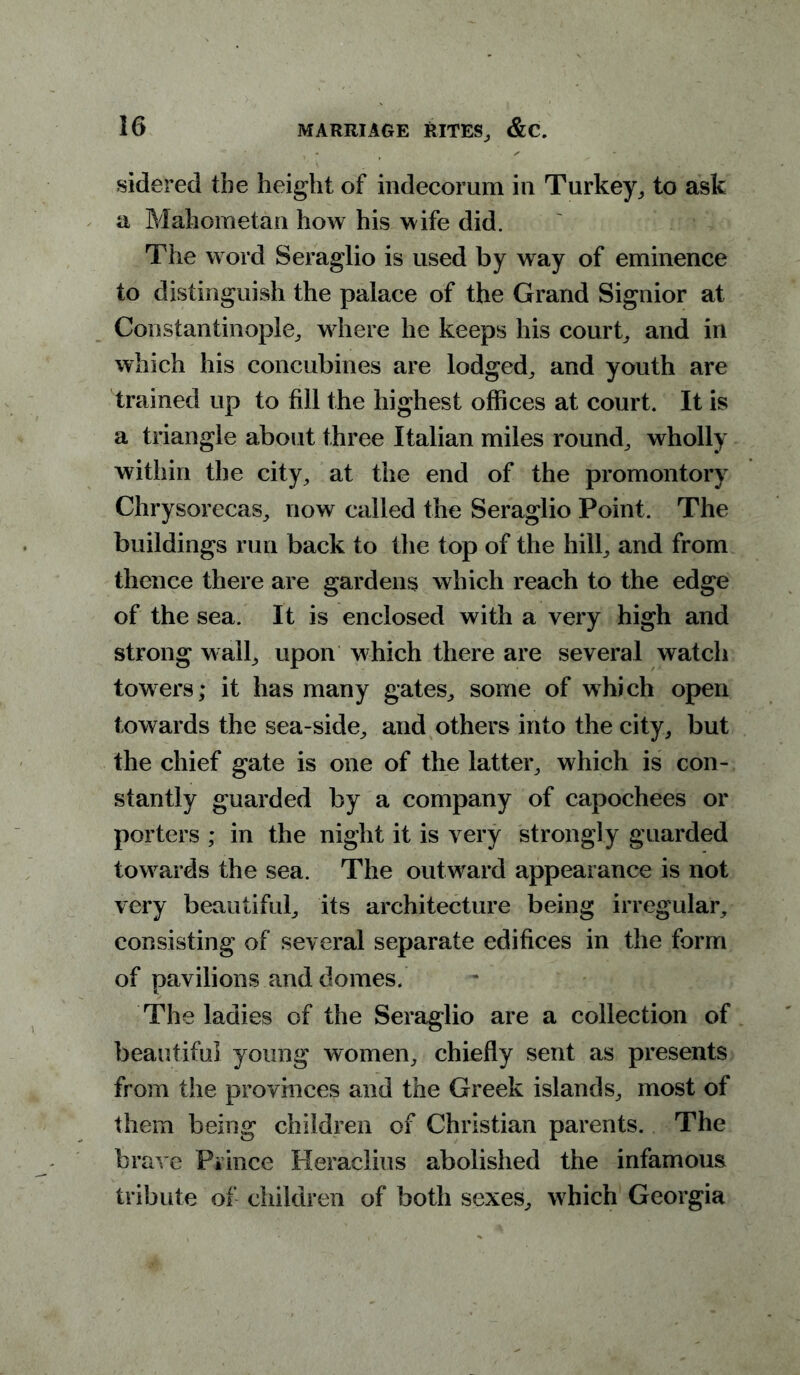 sidered the height of indecorum in Turkey, to ask a Mahometan how his wife did. The w ord Seraglio is used by way of eminence to distinguish the palace of the Grand Signior at Constantinople, where he keeps his court, and in which his concubines are lodged, and youth are trained up to fill the highest offices at court. It is a triangle about three Italian miles round, wholly within the city, at the end of the promontory Chrysorecas, now called the Seraglio Point. The buildings run back to the top of the hill, and from thence there are gardens which reach to the edge of the sea. It is enclosed with a very high and strong w all, upon which there are several watch towers* it has many gates, some of which open towards the sea-side, and others into the city, but the chief gate is one of the latter, which is con- stantly guarded by a company of capochees or porters ; in the night it is very strongly guarded towards the sea. The outward appearance is not very beautiful, its architecture being irregular, consisting of several separate edifices in the form of pavilions and domes. The ladies of the Seraglio are a collection of beautiful young women, chiefly sent as presents from the provinces and the Greek islands, most of them being children of Christian parents. The brave Prince Heraclius abolished the infamous tribute of children of both sexes, w hich Georgia