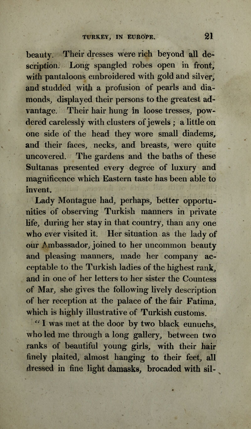 beauty. Their dresses were rich beyond all de- scription. Long spangled robes open in front, with pantaloons embroidered with gold and silver, and studded with a profusion of pearls and dia- monds, displayed their persons to the greatest ad- vantage. Their hair hung in loose tresses, pow- dered carelessly with clusters of jewels ; a little on one side of the head they wore small diadems, and their faces, necks, and breasts, were quite uncovered. The gardens and the baths of these Sultanas presented every degree of luxury and magnificence which Eastern taste has been able to invent. Lady Montague had, perhaps, better opportu- nities of observing Turkish maimers in private life, during her stay in that country, than any one who ever visited it. Her situation as the lady of our Ambassador, joined to her uncommon beauty and pleasing manners, made her company ac- ceptable to the Turkish ladies of the highest rank, and in one of her letters to her sister the Countess of Mar, she gives the following lively description of her reception at the palace of the fair Fatima, which is highly illustrative of Turkish customs. r I was met at the door by two black eunuchs, who led me through a long gallery, between two ranks of beautiful young girls, with their hair finely plaited, almost hanging to their feet, all dressed in fine light damasks, brocaded with sil-