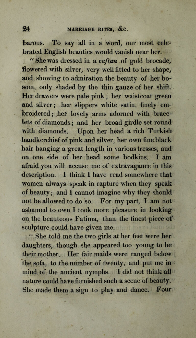 barous. To say all in a word,, our most cele- brated English beauties would vanish near her. “ She was dressed in a caftan of gold brocade, flowered with silver, very well fitted to her shape, and showing to admiration the beauty of her bo- som, only shaded by the thin gauze of her shift. Her drawers were pale pink; her waistcoat green and silver; her slippers white satin, finely em- broidered ; her lovely arms adorned with brace- lets of diamonds; and her broad girdle set round with diamonds. Upon her head a rich Turkish handkerchief of pink and silver, her own fine black hair hanging a great length in various tresses, and on one side of her head some bodkins. I am afraid you will accuse me of extravagance in this description. I think I have read somewhere that women always speak in rapture when they speak of beauty; and I cannot imagine why they should not be allowed to do so. For my part, I am not ashamed to own I took more pleasure in looking on the beauteous Fatima, than the finest piece of sculpture could have given me. She told me the two girls at her feet were her daughters, though she appeared too young to be their mother. Her fair maids were ranged below the sofa, to the number of twenty, and put me in mind of the ancient nymphs. I did not think all nature could have furnished such a scene of beauty. She made them a sign to play and dance. Four