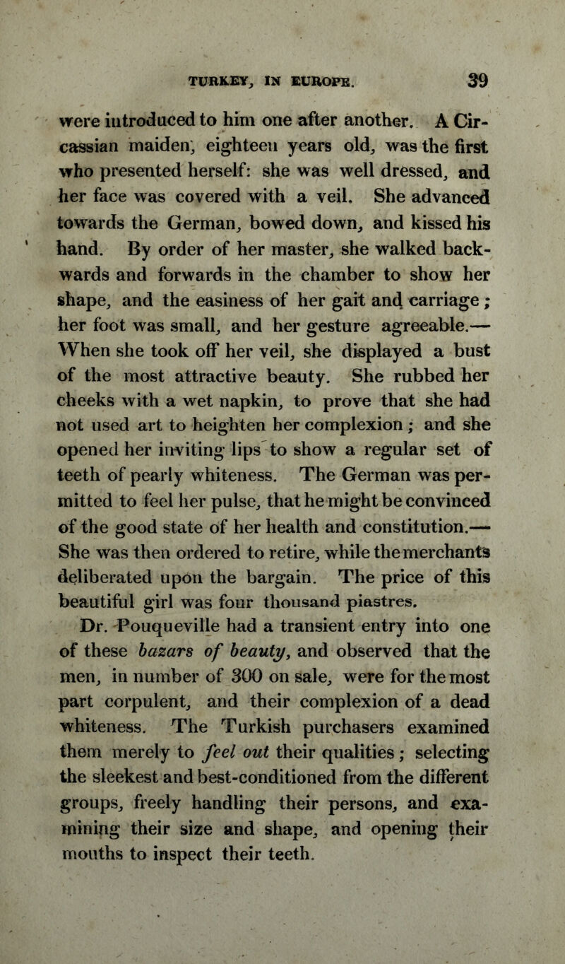 were introduced to him one after another. A Cir- cassian maiden; eighteen years old, was the first who presented herself: she was well dressed, and her face was covered with a veil. She advanced towards the German, bowed down, and kissed his hand. By order of her master, she walked back- wards and forwards in the chamber to show her shape, and the easiness of her gait and carriage; her foot was small, and her gesture agreeable.— When she took off her veil, she displayed a bust of the most attractive beauty. She rubbed her cheeks with a wet napkin, to prove that she had not used art to heighten her complexion ; and she opened her inviting lips to show a regular set of teeth of pearly whiteness. The German was per- mitted to feel her pulse, that he might be convinced of the good state of her health and constitution.— She was then ordered to retire, while the merchants deliberated upon the bargain. The price of this beautiful girl was four thousand piastres. Dr. Touqueville had a transient entry into one of these bazars of beauty, and observed that the men, in number of 300 on sale, were for the most part corpulent, and their complexion of a dead whiteness. The Turkish purchasers examined them merely to feel out their qualities; selecting the sleekest and best-conditioned from the different groups, freely handling their persons, and exa- mining their size and shape, and opening their mouths to inspect their teeth.