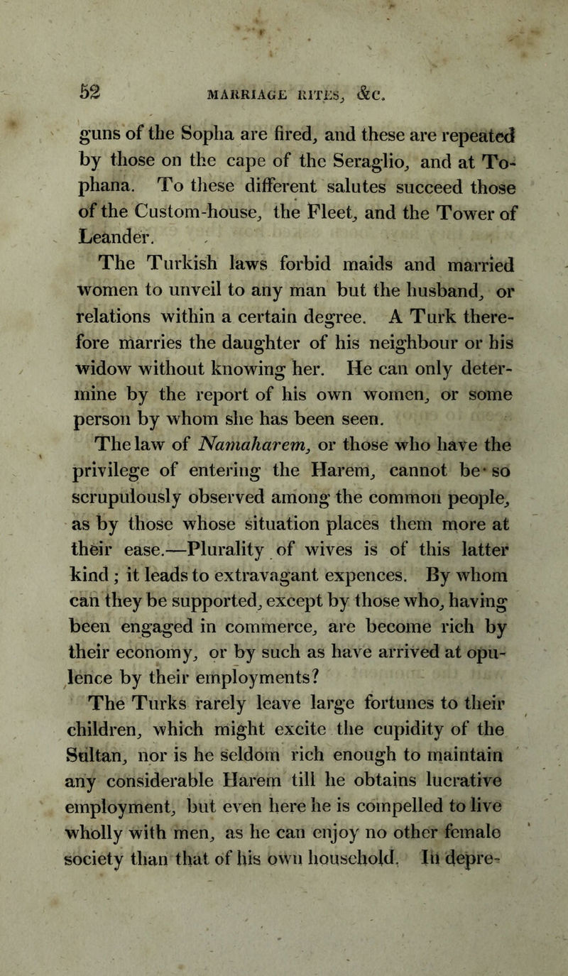 guns of the Sopha are fired; and these are repeated by those on the cape of the Seraglio; and at To- phana. To tliese different salutes succeed those of the Custom-house; the Fleet; and the Tower of Leander. The Turkish laws forbid maids and married women to unveil to any man but the husband; or relations within a certain degree. A Turk there- fore marries the daughter of his neighbour or his widow without knowing her. He can only deter- mine by the report of his own women; or some person by whom she has been seen. The law of Namaharem, or those who have the privilege of entering the Harem; cannot be* so scrupulously observed among the common people., as by those whose situation places them more at their ease.—Plurality of wives is of this latter kind ; it leads to extravagant expences. By whom can they be supported; except by those who; having been engaged in commerce; are become rich by their economy; or by such as have arrived at opu- lence by their employments? The Turks rarely leave large fortunes to their children; which might excite the cupidity of the Sultan; nor is he seldom rich enough to maintain any considerable Harem till he obtains lucrative employment; but even here he is compelled to live wholly with merg as he can enjoy no other female society than that of his own household. In depre-