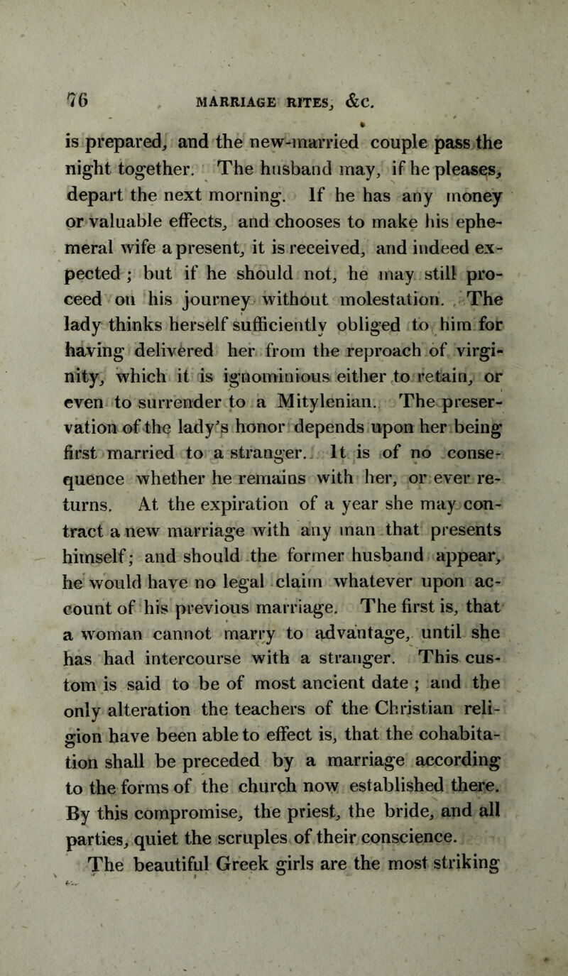 is prepared, and the new-married couple pass the night together. The husband may, if he pleases, depart the next morning. If he has any money or valuable effects, and chooses to make his ephe- meral wife a present, it is received, and indeed ex- pected ; but if he should not, he may still pro- ceed on his journey without molestation. The lady thinks herself sufficiently obliged to him for having delivered her from the reproach of virgi- nity, which it is ignominious either to retain, or even to surrender to a Mitylenian. The preser- vation of the lady's honor depends upon her being first married to a stranger. It is of no conse- quence whether he remains with her, or ever re- turns. At the expiration of a year she may con- tract anew marriage with any man that presents himself; and should the former husband appear, he would have no legal claim whatever upon ac- count of his previous marriage. The first is, that a woman cannot marry to advantage, until she has had intercourse with a stranger. This cus- tom is said to be of most ancient date ; and the only alteration the teachers of the Christian reli- gion have been able to effect is, that the cohabita- tion shall be preceded by a marriage according to the forms of the church now established there. By this compromise, the priest, the bride, and all parties, quiet the scruples of their conscience. The beautiful Greek girls are the most striking