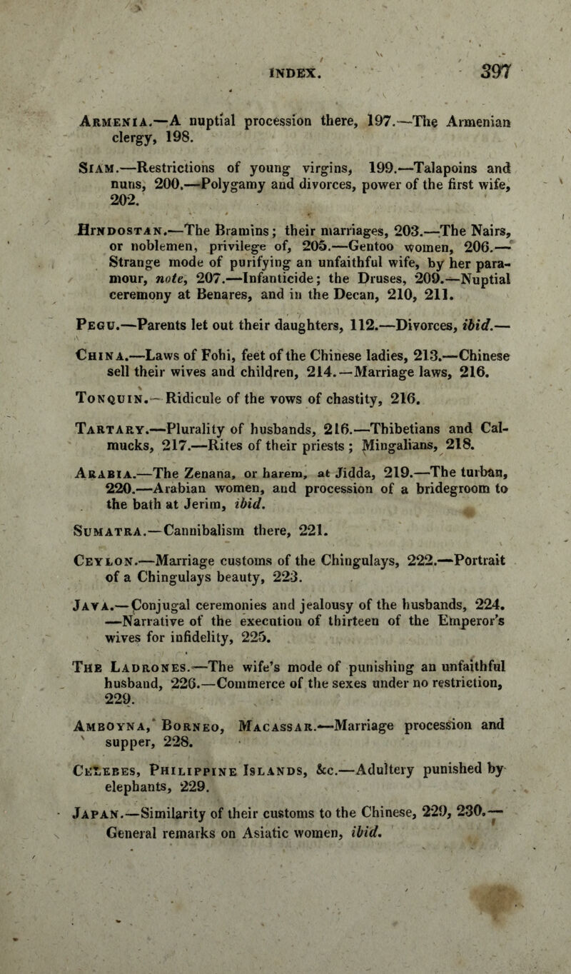 Armenia.—A nuptial procession there, 197.—The Armenian clergy, 198. Siam.—Restrictions of young virgins, 199.—Talapoins and nuns, 200,—Polygamy and divorces, power of the first wife, 202. JHrNDosTAN.—The Bramins; their marriages, 203.—The Nairs, or noblemen, privilege of, 205.—Gentoo women, 206.— Strange mode of purifying an unfaithful wife, by her para- mour, note, 207.—Infanticide; the Druses, 209.—Nuptial ceremony at Benares, and in the Decan, 210, 211. Pegu.—Parents let out their daughters, 112.—Divorces, ibid.— China.—Laws of Fohi, feet of the Chinese ladies, 213.—Chinese sell their wives and children, 214.—Marriage laws, 216. Tonquin.— Ridicule of the vows of chastity, 216. Tartary.—Plurality of husbands, 216.—Thibetians and Cal- mucks, 217.—Rites of their priests ; Mingalians, 218. Arabia.—The Zenana, or harem, at Jidda, 219.—The turban, 220.—Arabian women, and procession of a bridegroom to the bath at Jerim, ibid. Sumatra.—Cannibalism there, 221. Ceylon.—Marriage customs of the Chingulays, 222.—Portrait of a Chingulays beauty, 223. Java.— ponjugal ceremonies and jealousy of the husbands, 224. —Narrative of the execution of thirteen of the Emperor’s wives for infidelity, 225. The Ladrones.—The wife’s mode of punishing an unfaithful husband, 226.—Commerce of the sexes under no restriction, 229. Amboyna,* Borneo, Macassar.—Marriage procession and supper, 228. Celebes, Philippine Islands, &c.—Adultery punished by elephants, 229. Japan.—Similarity of their customs to the Chinese, 229, 230.— General remarks on Asiatic women, ibid.