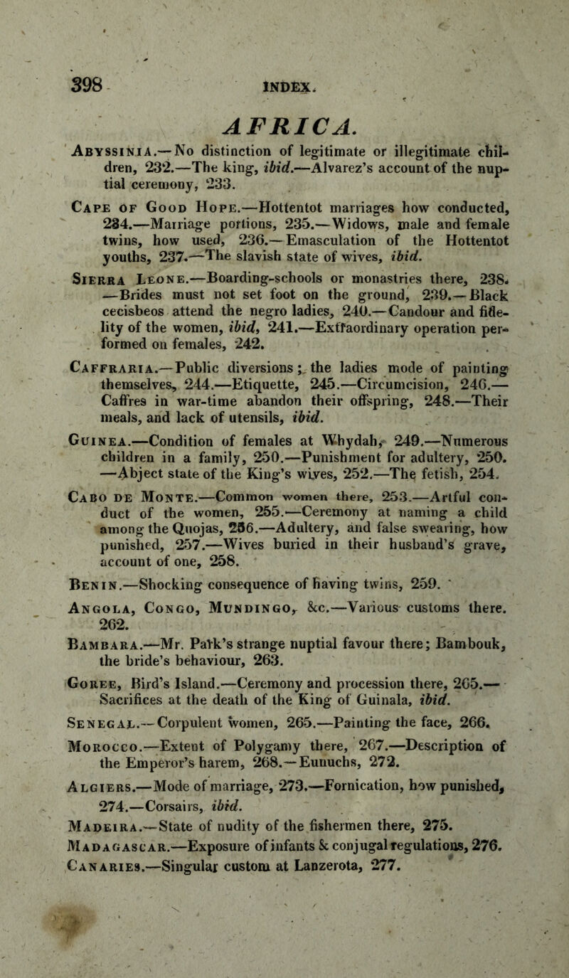 AFRICA. Abyssinia.—No distinction of legitimate or illegitimate chil- dren, 232.—The king, ibid.—Alvarez’s account of the nup- tial ceremony, 233. Cape of Good Hope.—Hottentot marriages how conducted, 234.—Marriage portions, 235.—Widows, male and female twins, how used, 236.—Emasculation of the Hottentot youths, 237.—The slavish state of wives, ibid. Sierra Leone.—Boarding-schools or monastries there, 238* —Brides must not set foot on the ground, 239.—Black cecisbeos attend the negro ladies, 240.—Candour and fide- lity of the women, ibid, 241.—Extraordinary operation per- formed on females, 242. Caffraria.—Public diversionsthe ladies mode of painting themselves, 244.—Etiquette, 245.—Circumcision, 246.— Caffres in war-time abandon their offspring, 248.—Their meals, and lack of utensils, ibid. Guinea.—Condition of females at Whydah, 249.—Numerous children in a family, 250.—Punishment for adultery, 250. —Abject state of the King’s wives, 252.—Th$ fetish, 254. Cabo de Monte.—Common women there, 253.—Artful con- duct of the women, 255.—Ceremony at naming a child among the Quojas, 256.—Adultery, and false swearing, how punished, 257.—Wives buried in their husband’s grave, account of one, 258. Benin.—Shocking consequence of having twins, 259. * Angola, Congo, Mundingo, &c.—Various customs there. 262. Bambara.—Mr. Park’s strange nuptial favour there; Bambouk, the bride’s behaviour, 263. Goree. Bird’s Island.—Ceremony and procession there, 265.— Sacrifices at the death of the King of Guinala, ibid. Senegal.—Corpulent women, 265.—Painting the face, 266. Morocco.—Extent of Polygamy there, 267.—Description of the Emperor’s harem, 268.—Eunuchs, 272. Algiers.—Mode of marriage, 273.—Fornication, how punished, 274.—Corsairs, ibid. Madeira.—State of nudity of the fishermen there, 275. Madagascar.—Exposure of infants Sc conjugal regulations, 276. Canaries.—Singular custom at Lanzerota, 277.