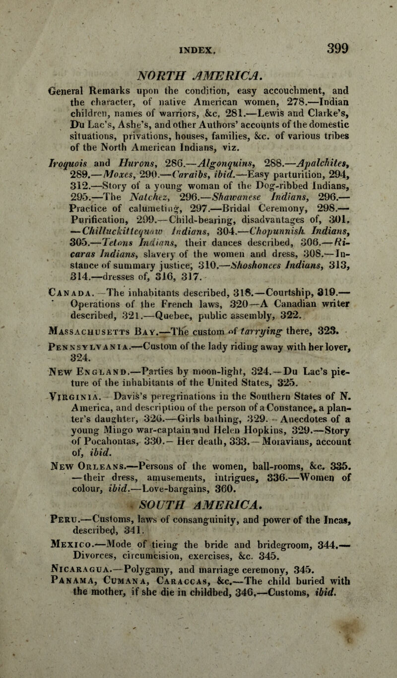 NORTH AMERICA. General Remarks upon the condition, easy accouchment, and the character, of native American women, 278.—Indian children, names of warriors, &c, 281.—Lewis and Clarke’s, D'u Lac’s, Ashe’s, and other Authors’ accounts of the domestic situations, privations, houses, families, &c. of various tribes of the North American Indians, viz. Iroquois and Hurons, 286.—Algonquins, 288.—Apalchites, 289,—Moxes, 290.—Cor nibs, ibid.—Easy parturition, 294, 312.-—Story of a young- woman of the Dog-ribbed Indians, 295.—The Natchez, 296.—Shawunese Indians, 296.— Practice of calumeting, 297.—Bridal Ceremony, 298.— Purification, 299.—Child-bearing, disadvantages of, 301, — Chilluckittequaw Indians, 304.—Chopunnish. Indians, 30b.—Tetons Indians, their dances described, 306.— Ri- caras Indians, slavery of the women and dress, 308.—In- stance of summary justice; 310.—iShoshonees Indians, 313, 314.—dresses of, 316, 317. Canada. The inhabitants described, 318.—Courtship, 319.— Operations of the French laws, 320—A Canadian writer described, 321.—Quebec, public assembly, 322. Massachusetts Bay.—The custom of tarrying there, 323. Pennsylvania.—Custom of the lady riding away with her lover, 324. New England.—Parties by moon-light, 324.—Du Lac’s pic- ture of the inhabitants of the United States, 325. Virginia. Davis’s peregrinations in the Southern States of N. America, and description of the person of a Constance* a plan- ter’s daughter, 326.—Girls bathing, 329. Anecdotes of a young Mingo war-captaintmd Helen Hopkins, 329.—Story of Pocahontas, 330.— Her death, 333.—Moravians, account of, ibid. New Orleans.—Persons of the women, ball-rooms, &c. 335. —their dress, amusements, intrigues, 336.—Women of colour, ibid.—Love-bargains, 360. SOUTH AMERICA. Peru.—Customs, laws of consanguinity, and power of the Incas, described, 341. Mexico.—Mode of tieing the bride and bridegroom, 344,— Divorces, circumcision, exercises, &c. 345. Nicaragua.—Polygamy, and marriage ceremony, 345. Panama, Cum an a, Caraccas, &c.—The child buried with the mother, if she die in childbed, 346,—Customs, ibid.