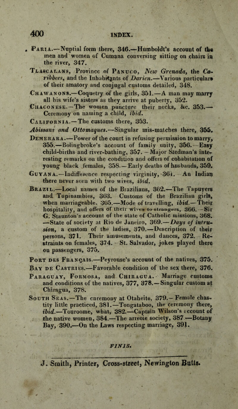 Paria.—Nuptial form there, 346.—Humboldt’s account of the men and women of Cumana conversing sitting on chairs in the river, 347. Tlascalans, Province of Panuco, New Grenada, the Ca- ribbees, and the Inhabitants of Darien.—Various particular* of their amatory and conjugal customs detailed, 348. Chawanons.—Coquetry of the girls, 351.—A man tnay marry all his wife’s sisters as they arrive at puberty, 352. CHACONESE. -The women puncture their necks, &c. 353.— Ceremony on naming a child, ibid. Cali form a.-—The customs there, 353. Abissans and Ottomaques.—Singular mis-matches there, 355, Demerara.—Power of the court in refusing permission to marry, 355.—Bolingbroke’s account of family unity, 356. Easy child-births and river-bathing, 357. - Major Stedman’s inte^ resting remarks on the condition and offers of cohabitation of young black females, 358.— Early deaths of husbands, 359, Guyana.—Indifference respecting virginity, 36i. An Indian there never seen with two wives, ibid. Brazil.—Local names of the Brazilians, 362.—The Tapuyers and Tupinambies, 363. Customs of the Brazilian girls, when marriageable. 305.—Mode of travelling, ibid.—Their hospitality, and offers of their wives to strangers, 366. -Sir G. Staunton’s account of the state of Catholic missions, 368. —State of society at Rio de Janeiro, 369.— Days of intru- sion, a custom of the ladies, 370.—Description of their persons, 371. Their amusements, and dances, 372. Re- straints on females, 374. - St. Salvador, jokes played there on passengers, 375, Port des Franca is.—Peyrouse’s account of the natives, 375. Bay de Castries.—Favorable condition of the sex there, 376. Paraguay, Formosa, and Chiragua. Marriage customs and conditions of the natives, 377, 378.—Singular custom at Chiragua, 378. South Seas.—The enremony at Otaheite, 379.— Female chas- tity little practiced, 381.—Tongataboo, the ceremony there, ibid.—Touroome, what, 382.—Captain Wilson’s r ecount of the native women, 384.—The arreoie society, 387—Botany Bay, 390.—On the Laws respecting marriage, 391. FINIS. J. Smith, Printer, Cross-street, Newington Butts.