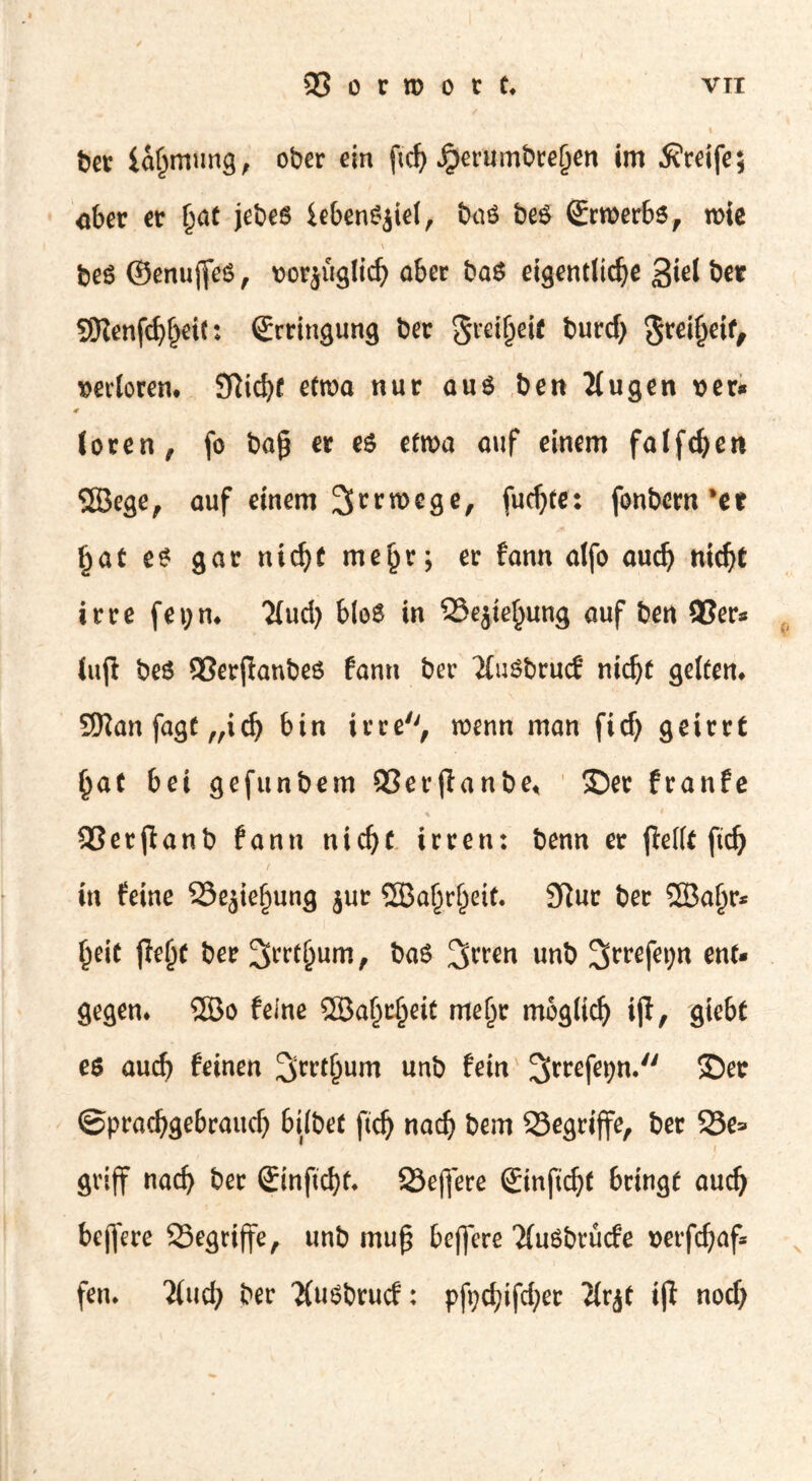 ber iaßmung, ober ein ftd) ^erumbreljen im Greife; ober er §at jebeö iebenSjiel, baö beö Srroerbs, roie \ beS ©enujfeS, »orjüglich ober baS eigentliche 3*el Ö« SKenfchheit: Erringung bec greifjeif burd) <$rei§eif, »«loten. Sftidjf etroa nur aus ben Ilugen »er* loren, fo baß er es eta>a auf einem falfdjert 2Bege, auf einem 2[rrrocge, [ud)te: fonbern’et Ijat es gar nidjt me§r; er fann alfo audj nidjt irre fei;n* 'Mud) blo$ in 33e$ie§ung auf ben 93er« tup be$ 3Serpanbe6 fann ber MuSbrucf nidjt geltem Sttan fagt „idj bin irre, wenn man ficf) geirrt (jat bei gefunbem QSerpanbe* ©er franfe 93erpanb fann nidjt irren: benn er pellt ftd) in feine 23ejiefjung jur SfiBaljrjjeit. 9fiur ber SBaljr* §eit peljt ber 2>^t(jum, ba$ %mn unb 3rrefet)n ent- gegen* 2Bo feine ©aljcljeit meljr mbglidj ip, gtebt es aud) feinen ^rrtljum unb fein ©er ©pradjgebraitdj bilbet ftd) nadj bem Q3egripe, ber 25e= gvip nadj ber 2inftd)t* Severe Sinftdjf bringt audj bepere SSegripe, unb muß bepere Muöbrücfe t>erfdjaf* fen* Mud) ber Musbrucf: pft)d)ifd)er Mr^t ip nod)