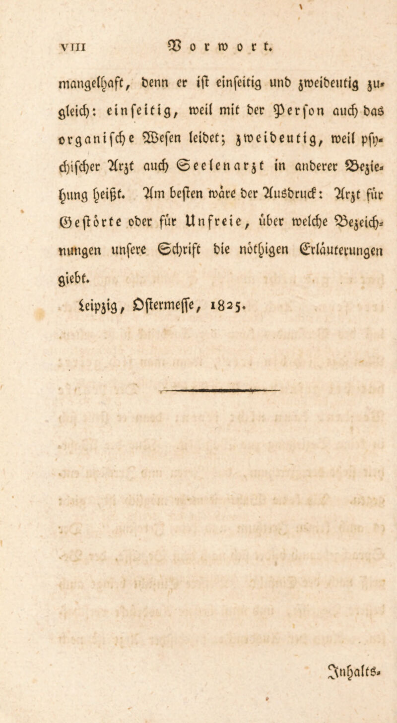 \ niangel^afc, benn er ifl einfeitig unb jroeibeuti^ ju* gleid): einfettig, weil mit ber ^erfon aud) ba£ organifcfye SGBefen leibet; jroeibeutig, weil pftv d)ifd)er 2frjt aud) ©eeienarjt in anberer SSejie« §ung ijei§t. 2(m befien wäre ber TfuSbrucf: 'ifrjt für Oe (fort c ober für Unfreie, über rceldje QJejeid)» tnmgen unfere ©djrifc bie nötigen Oclüutemngen giebt. leipjig, SDjlermefie, 1825. »