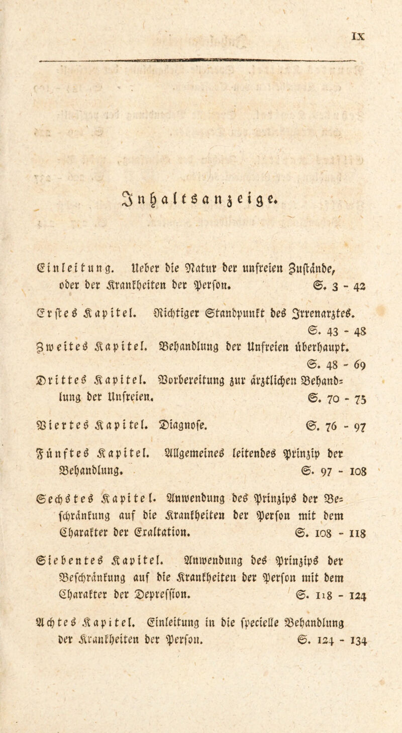 \ 2>n&alf$«njeige. Einleitung, liebet Me Lettin? bet unfreien Juftdnbe, ober bet ^rantbeiten bet ^erfon. @♦3-42 S t ft e $ Kapitel. Süchtiger ©tanbpunft beg 3rrenatate$. 43 - 48 3 weit eg Kapitel. Vebanblung bet Unfreien überhaupt. 48 ' 69 ©rittet Kapitel. Vorbereitung aut «tätlichen Veb«nb= lung bet Unfreien, 70 - 75 Viertel Kapitel. £)iagnofe. @.76-97 Sünfteg Kapitel. Sillgemeineg leitenbeg ^Jtinaip bet S3eb«nblung. @. 97 - 108 ©ecfygteg Kapitel. Sinwenbung beg ^rinatpg bet S3e= feprantung auf bie ^ranfbeiten bet Werfen mit bem Ebarafter bet Eraltation. @. 108 - 118 @iebenteg Kapitel. Slmpenbung beg ^ptin^tp^ bet Vefcbrdntung auf bie Äranfbeiten bet ^erfon mit bem Ebatatter bet 2)epteffton. @. 118 - 124 Slcbteg Äapitel. Einleitung in bie fpecielfe Vebanblung bet Ärantbeiten bet ^perfon. @. 124 - 134