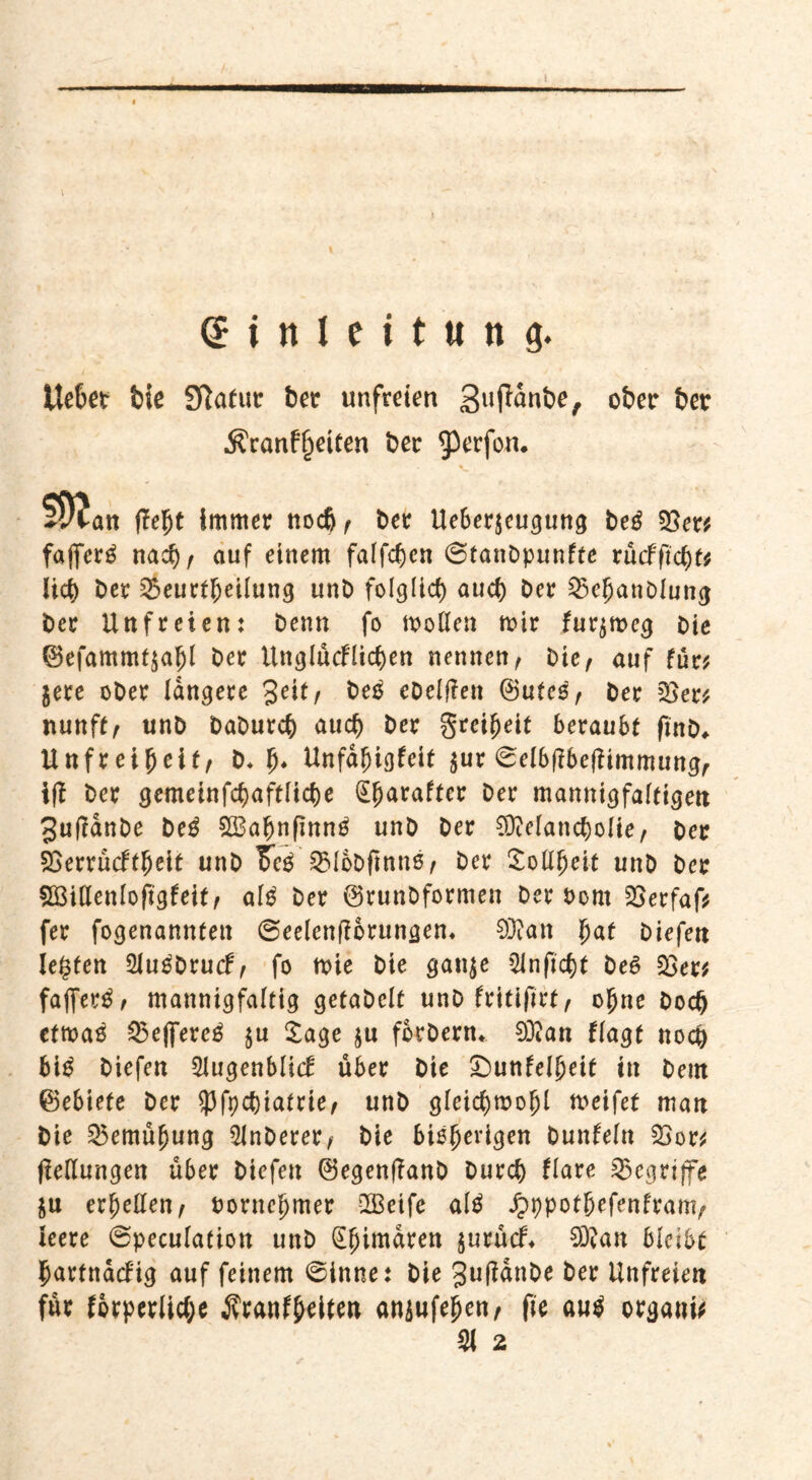 Ue&et bie Sftafut ber unfreien gufiünbe, ober ber $ranfl)eifen ber ^erfon. fleht immer noch , ber Ueberjcugung beg 35er# faffcr^ nach, auf einem fallen ©tanbpunfte vudfifytt Iict> ber Beurteilung unb folglid) auch ber Befjanblung ber Unfreien: benn fo mollen mir fur^mcg bie ®efammt$ahl ber ttnglücflichen nennen, bie, auf für# jere ober längere %e\tf be£ ebelfien ©utcS, ber 35er# nunft, unb baburch auch ber grci^eit beraubt finb* Unfreiheit, b. fj* Unfahigfeit $ur ©elbfibefiimmung, iff ber gemeinfcfjaftliche (Efjaraftcr ber mannigfaltigen 3u(?anbe be£ £Baf)nfinn£ unb ber 93Mancbolie, ber 33errücftfjeit unb Feg Blbbfmns, ber Soweit unb ber 5Ö3i(lenIofigfeit, al$ ber @runbformen ber Pont 35erfaf# fer fogenannten ©eelenftorungem 93?an fyat btefett legten 2iu£bru<f, fo mie bie gan$e 3lnficf)t be£ 33er# fajfer£, mannigfaltig getabclt unb fritifirt, ohne hoch etmaö Bejfere^ $u £age ju forbenu 9Jian flagt noch bi£ biefen 3lugenblicf über bie £>unfelheit in bem ©ebiefe ber 93fpct)iatrie, unb gleichmohl meifet man bie Bemühung 2Jnberer, bie bisherigen bunfeln Bor# (Teilungen über biefen @egen|?anb burch flare Begriffe $u erhellen, Vornehmer QBeife alä Jpppothefenfranv leere ©peculation unb Chimären $urücf* £D?an bleibe hartnacfig auf feinem ©inne: bie jufianbe ber Unfreien für forperliche Jvranf^Uen anjufejjen, fte au$ organi# 31 2