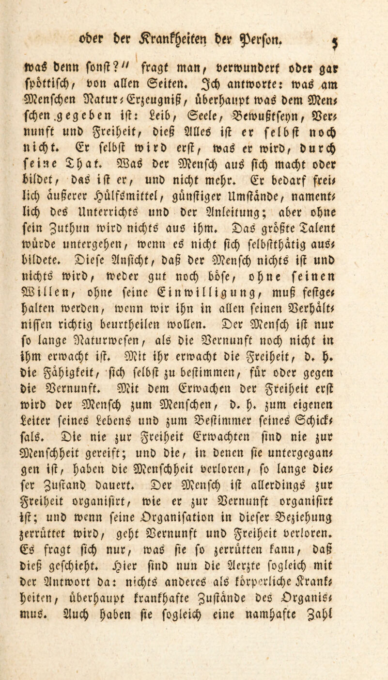 eher t>er $Yanf(jeiten ber f>erfon, $ frag benn fonß?y/ fragt man/ oermunbcrf ober gar fpbttifch/ fcott aßen ©eiten» 3ch antmorte: maS am Sftenfchen Sßafur * <£r$eugniß/ überhaupt maS bern 2D?en* fchen .g eg eben ifU ^ei6/ ©eele/ 25emußtfepn / 23er* mtnft unb greiheit/ Oieg 2JßeS iß er felbß noch nicht G:e felbß mirb erß/ maS er mirb/ bu rch feine ££<**♦ 23aS ber 93ienfdh auS fich macht ober bilbetf baS iß er, unb nicht mehr» (£r bebarf frei* lieh äußerer JpülfSmittel/ günßiger Umßdnbe/ nament* lieh beS Unterrichts unb ber Anleitung; aber ohne fein Jutjnm tnirb nichts aus ihm» S)aS größte Talent mürbe untergeben/ wenn eS nicht (ich felbßthdtig aus* bilbete» ©iefe SJnficht/ baß ber 93?cnfch nichts iß unb nichts mirb/ meber gut noch bofe/ ohne feinen SBillen/ ohne feine (Einmilligung/ muß feßge* halten rnerben, menn mir ihn in allen feinen Verhalt* Hißen richtig beurtheilen moßen. £)er 9)?enfch iß nur fo lange Sftaturmefen, als bie Vernunft noch nicht in ihm ermacht iß» Wt ihr ermacht bie greihettf b» b* bie gabigleit/ fich felbß $u beßimmett/ für ober gegen bie Vernunft 5Djit bem Gürmachen ber greiheit erß mirb ber 93?cnfch $um Sftenfchen/ b» b* $nm eigenen Leiter feines Gebens unb §um ^eßimmer feines ©chicf* falS» £)ie nie $ur greiheit Gemachten fmb nie $ur 93Jenfchhrit gereift; unb bie/ in benen fte untergegan* gen iß/ haben bie 3Q?cnfcbhcit verloren/ fo lange bie* fer Jußanb bauert £)er 9Renfch iß aßerbingS ^ur greih eit organtftrt/ mie er $ur Vernunft organiftrt iß; unb menn feine £>rganifafion in biefer 25e$tehung zerrüttet mirb/ geht Vernunft unb greiheit ocrloren» <£S fragt fich nur, maS fte fo jerrutten fantt/ baß bieß gefchieht S)\n f*n& nun bie 5ler$te fogleich mit ber 2intmort ba: nichts anbereS als fbrpcrliche jfranf* heiten/ überhaupt franffjnfte 3u^n^e Ües £)rganis* muS. 2iuch fyabtn fte fogleich eine namhafte 3a(tf