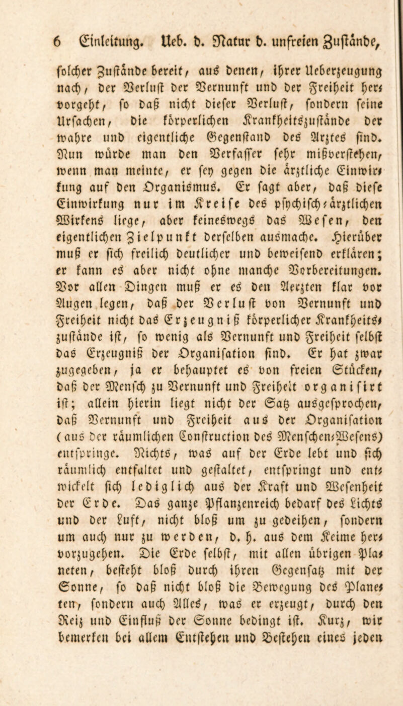 fo(cf>er 3tiffanDc Bereif/ auS Denen^ ihrer Ueberzeugung nad)^ Der Verltig Der Vernunft unb Der greiheit fyeti Dorgefjtf fo Dag nicf)t Diefer Verfug, fonberit feine Urfachen, Die fbrperlichen SranfheitSjugdnDe Der tpahre unD eigentliche (*kgenganD Deö Oistes gnD. Sftun mürbe man Den Verfaffcr fe(jr migoergehen, menn man meinte, er fep gegen Die amtliche (Einmiri fung auf Den Organismus, (Er fagt aber, Dag Diefe (Einmirfung nur im Greife Des pfpchifcf) märzlichen SBirfens Hege, aber feinesmegS Das VSefen, Den eigentlichen 3i^ipunft Derfelben ausmache, hierüber muß er ftef) freilich Deutlicher unD bemeifenD erfldren; er fann eS aber nicht ohne manche Vorbereitungen. Vor allen Oingett mug er eS Den Siebten flar Doc Slugen legen, Dag Der Verlud Don Vernunft unD greiheit nicht Das (E r $ e u g n i § fbrperlicher SranffjeitSm ZuganDc iffr fo menig als Vernunft unD greiheit felbg Das (Erzeugnig Der Organifation gnD. (Er f)at zmar Zugegeben, ja er behauptet es Don freien ®tücfen, Dag Der EDicnfcf) ju Vernunft unD greifet org a n i fir t ig; allein hierin liegt nicht Der ®a£ ausgefprochen, Dag Vernunft unD greiheit aus Der Organifation (aus Der räumlichen (Eongruction Des SDicnfchen^cfcns) entfpringe. Nichts , mas auf Der (Erbe lebt unD geh räumlich entfaltet unD gegaltet, entfpringt unD entm micfelt geh IcDiglich aus Der Sraft unD V3efenheit Der (i rDe. Oas gan$e Pflanzenreich bcDarf Des Eid)tS unD Der £uft/ nicht blog um zu gcDeihcn, fonbern um auch nur ju merben, D. h» aus Dem Seime herm Dorjugehett. Oie (Erbe felbg, mit allen übrigen plam neten, begeht blog Durch ihren (Bcgenfag mit Der ®onne, fo Dag nicht blog Die Vemegung Des planem ten, fonDern auch 2UIeS, maS er erzeugt, Durch Den Sieiz unD Hinflug Der 6onnc beDingt ig. Surz, mir bemerfeit bei allem (Entgehen unD Vegeheu eiues jeben