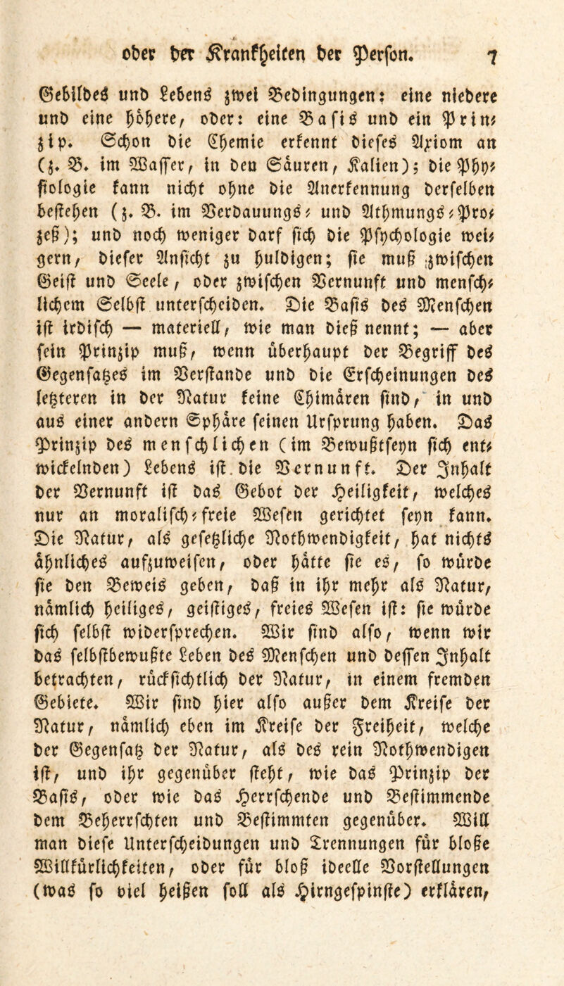 ©ebilbeg unb Meng $mel 03ebingungen: eine niebere unb eine fybfyexe, ober: eine 03afi^ unb ein $rin* $tp* @cbon Die (Efjemie erfennt biefeg Sijeiom an ($♦ 05* im Oßafferf in bea @auren, Mafien); bie ftolo^ie fann nicht obne bie Olnerfennung Derfelbeit befielen (j*Q3. im OSerbauungg * unb SJtbmungg*$ro* $eg); unb noch meniger Darf ftcfj bie 5Jfpcbologie met* gern, biefer Olngcbt $u ^uibigen; ge mug :$mifcben ©eig unb ©eele, ober ^mifeben Vernunft unb menfef)* liebem @elbg unterfebeiben* £)ie 35agg beg SÜcenfcben ig irbifcb — materiell, mie man bieg nennt; — aber fein $rin$ip mug, menn überhaupt ber begriff beg ©egenfageg im SSerganbe unb bie ©rfebeinungen beg (enteren in ber fftatur feine Tljimdren gnb, in unb aug einer anbern @pljdre feinen Urfprung (jaben. £>ag ¥>rinpp beg menfeblieben (im 03emugtfepn geh ent* micfelnben) Meng ig.bie Vernunft* £>er 3nfwlt ber Vernunft ig bag ©ebot ber Jjeiligfeit, melcbeg nur an moralifcb* freie Oöefen gerichtet fepn fann* «Die Sftatur, a(g gefeglicge ^ftotbmenbigfeit, f)at nichts dljnlicbeg auftumeifett, ober fyatte ge es, fo mürbe ge ben 03emeig geben, bag in igr melj)r alg Sftatur, ndmlicb fmittgeg, geigigeg, freieg SCBefen ig: ge mürbe ftcb felbg miberfpreeben. 2Bir gnb alfo, menn mir bag felbgbemugte Men beg ^enfeben unb befien 3nf)alt betrachten, rucfgebtlicb ber ^atur, in einem fremben ©ebiete* OBir gnb hier alfo auger bem Greife ber SRatur, ndmlicb eben im greife ber greiljeit, melcbe ber ©egenfag ber 3?atur, alg beg rein Mtfjmenbigen ig, unb ifjr gegenüber gebt, mie bag ¥>rin$ip ber 05agg, ober mie bag Jpcrrfcbenbe unb 03egimmcnbe bem 25 elj er r fehlen unb Ö3egimmten gegenüber* S33iU man biefe Unterfcbeibungen unb Trennungen für bloge SGBiHfürlicbfeiten, ober für blog ibeeße 35orgeHungen (mag fo biel Reiften foH alg Jpirngefpinße) erfldren,