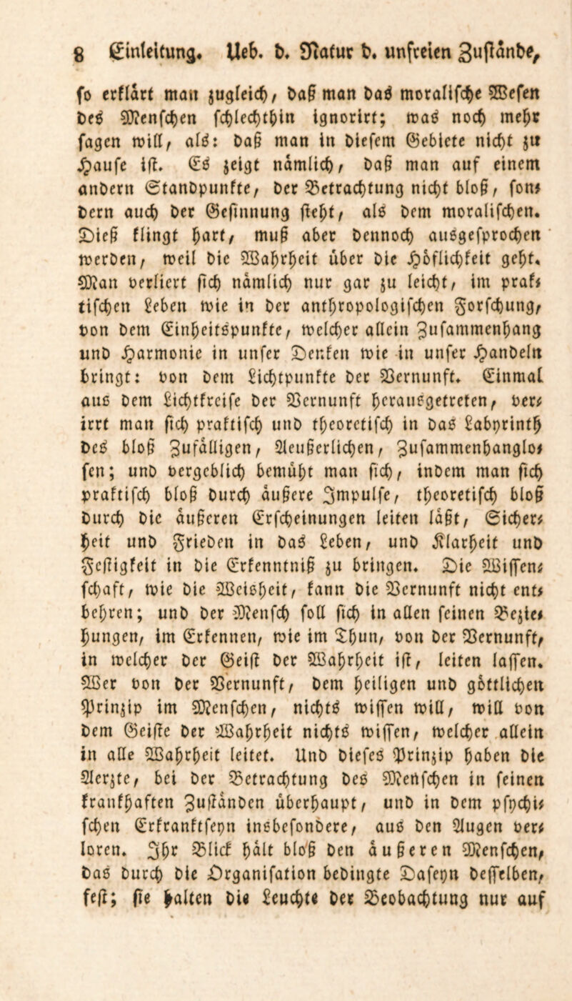 fo erflart mau jugleid), Da§ man Daß moralifche 2Befen Deß 9}?enfct)en fchlechtfcin ignorirt; maß noch mef)* fagen ttill, alß: Da§ man in Diefem ©eblete nicht $tt £aufe ifh (Eß $eigt ndmlidw Da§ man auf einem anDern 6tanDpunfte, Der Betrachtung nicht bloß, fort* Dem auch Der ©eftttnung ßef)t/ als Dem moralifeben. £)ieß flingt fjarf/ muß aber Dennoch außgefprochen ' merDen, tteil Die 2Bafjrheit über Die Jpbflichfeit geht. CD?an terliert fid) nämlich nur gar $u leicht/ im praf* eiferen £eben ttie in Der antljtopologifchen gorfchuttg, ton Dem (Einfjeitßpunfte, meiner allein Jufammenfjang unD Harmonie in unfer Der.fen ttie in unfer JpanDeln Dringt: ton Dem Eid)tpunffe Der Sßernunft* (Einmal auß Dem Eid)ffrcifc Der Vernunft 5>crauegetrcten ^ ter* irrt man ftd) praftifd) unD tf;eorctifd) in Daß Eabprintfj Deß bloß gufdlligen, 2leußerlid)en , Jufammenbanglo# fen; unD tergeblid) bemüht mau fich, inDem man ftd) praftifd) bloß Durd) dußere Jmpulfe, theoretifd) bloß Durd) Die äußeren (Erfcbeinungen leiten laßt / 6icf)er* $eit unD grieben in Daß Seben / unD Älarfjeit unD geßigfeit in Die (Erfenntniß ju bringen* £)ie £Biffen* fd)aft, ttie Die ^Löcie^eit^ fann Die Vernunft nicht ent# bcf;ren; unD Der ECRenfcf) fo(I ftd) in allen feinen Bejte* jungen/ im (Erlerntet:, ttie im £f)un, tott Der Bernunftf in ttclcher Der Q5eiß Der SBafjrljeit ift, leiten laffen. £Ber ton Der Vernunft, Dem ^eiligen unD gbttlic^eit *prin$ip im Eftienfchcn, nichtß ttijfcn ttill, miß ton Dem (Beiße Der Wahrheit nidjtß ttijfen, ttelcher allein in alle 5Bahrf)eit leitet* UnD Diefeö $3rin$ip haben Die 2Jcr$te, bei Der Betrachtung Deß 9)?ertfchen in feinen franf(jaften 3uffanDen überhaupt, unD in Dem pfpd)i* fd)en (Erfranftfepn inebefonbere, auß Den 5Jugen ter* Ioren* 3hr 95 lief h<*lt bloß Den äußeren 9iJ?enfcben, Daß Durd) Die £)rganifation beDittgte £)afepn Dejfelben, feß; fte galten DU Eeucbtt Der Beobachtung nur auf