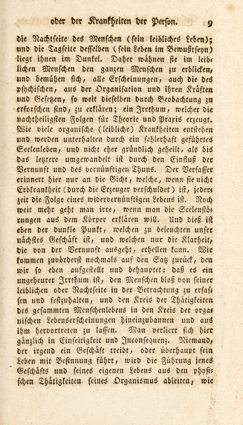 Die SRacbtfeite teß €9?enfcf>en (feilt leiblich geben); wnt> bie Sagfeite Dcffelben (feilt geben im Betrugtfepn) liegt ihnen im £>unfel* £>aljer mahnen fte im leib* liebelt Sftettfcbeit Den ganzen Sftenfchen $tt erblicfen, unD bemühen ftch, aße (Erfcheinungett, auch Die Deö pfpebifeben, au$ Der Organifafion unD ifjreit Graften tinD (Sefegen, fo weit biefelben Durch Beobachtung erforfeben fmD, $u erfldren; ein 3mhunt, trelcher Die nacbtheiliggen golgen für £heorie unö ^P^ajri^ erzeugt* £Bie Diele organifche (leibliche) $ranfhcitcn entgehen tinD merDen unterhalten Durch ein fehlerhaft geführte^ Seelenleben, unD nicht eher grünDüct) geheilt/ alg bi£ Daß legtere umgemanDelt iß Durch Den (Einflug Der Vernunft unD Deß oernünftigen Shun^ £)er Berfaffcr erinnert hier nur an Die (Siebt, melcbe, trenn fte nicht (Erbfranfheit (Durch Die (Erzeuger DerfchulDct) iß, jeDer* $eit Die golge cineß triDeroernüuftigen gebend iß. 2Roch treit mehr geht man irre, trenn matt Die Seelenßo* rungen au£ Dem Körper erfldren miß* UnD Dieg iß eben Der Dunfle $ßunft, welchen ^u beleuchten unfec ndcbßeä ©efcbdft iß, unD trelcben nur Die Klarheit/ Die Don Der Vernunft auSgebt, erlaßen fann. 2Bie fommen juoorDerg nochmals auf Den 0a(3 juruef, Den trir fo eben aufgegeßt unD behauptet: Dag cß ein ungeheurer 3rrtfnnu ig, Den 9D?enfcben blog Don feiner leiblichen oDer ^achtfeite in Der Betrachtung $u erfaf* fen unD fegjuhalten, unD Den $reiß Der'Shätigfeitcn Deß gefammten Sftenfchenlebenß itt Den Steiß Der orga* ttifeben gebentferfdjeinungen 5ineindubarmen unD au$ ihm h^Dortreten $u lagen. SDian Derlicrt geh hier gänzlich in (Einfcitigfeit unD gneonfequen^ SRiemanD, Der irgenD ein (Sefchaft treibt, oDer überhaupt fein geben mit Beftnnung führt, toirD Die gührung jenes (Sefcbdftß unD feinet eigenen gebend auß Den phpß* (eben Sh^iö^iten feinet Örganiömuä ableiten, wie
