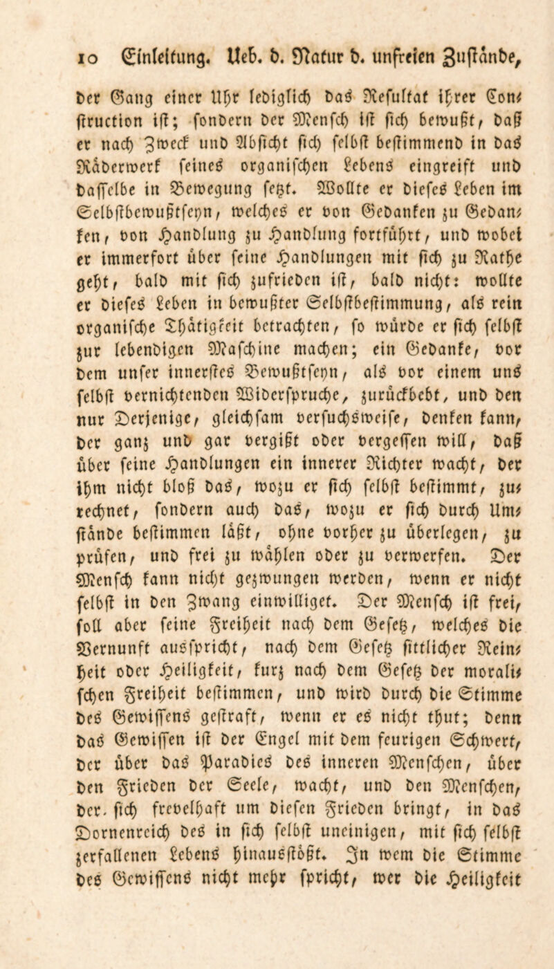 Der ©attg einer Uljr IeDic^Ttcf) Daß -Refulfat ihrer §on* ftruetton ifl; fonDern Der €0venfcf> ifl ficf) bemugt, Dag er nach J^ecl unD 9lbftcf)t ftd) felbfl beflimmenD in Daß fXabcrroerf feinet organifcf)cn £ebenß eingreift unD Daffelbe in Bewegung fegt* 2öodte er Diefcß £eben im ©elbflbemugtfepn, melcheß er Don ©eDanfett jtt ©eDan* len, Don JjanDluttg $u JpanDfung fortführt, unD mobel er immerfort über feine JpanDiungen mit ficf) ju 0Utfje geht, balD mit ficf) jufrieDen ifl, balD nicf)t: modte er Diefcß £eben in bemühter ©dbflbeflimmung, afß rein organifche X^atigleit betrachten, fo mürDe er ft cf) felbfl jur lebenDigen 0J?afd)inc machen; ein ©eDattfe, Dor Dem unfer innerfleß 25emugtfet)n, alß Dor einem unß felbfl Dernicf)tenDcn SlöiDcrfpruche, juruefbebt, unD Den nur derjenige, gleichfam oerfuchßmcife, Dettfen fann, Der ganj unD gar Dergigt oDer Dergeffen mid, Dag über feine JjanDlungen ein innerer dichter macht, Der ihm nicht bloß Daß, mo$u er ftd) felbfl beflimmt, $u* rechnet, fonDern auch moju er ftch Durch Um* ftanDe befitmmen lagt, ohne Dorfjer ju überlegen, ju prüfen, unD frei $u mahlen oDer $u Dermcrfen. £>er Sftcnfd) fann nicht gelungen merDen, menn er nicht felbfl in Den Jttxwg einmidiget* £>er 0ftenfch ifl frei, fod aber feine greiljeit nach Dem @efe£, melcheß Die Vernunft außfpricht, nach &rm ©efd* fittlicher $ein* heit oDer Jpeiligfeit, furj nach Dem @efe(3 Der morali* fchen greiheit befiimmen, unD mirD Durch Die 6timme Deß ©emifTenß geflraft, menn er eß nicht tljut; Denn Daß ©emiffen ifl Der (£ngcl mit Dem feurigen ©chmerf, Der über Daß ^3araDicß Deß inneren 03lcnfchen, über Den grieDen Der ©eele, macht, unD Den 03?enfchen, Der. ftch freDelhaft um Diefen grieDen bringt, in Dag £)ornenrcich Deß in ftch felbfl uneinigen, mit ftch felbfl verfallenen £cbenß ^inaueflogt« 3n mem Die ©timme Dee ©emiffenß nicht mehr fpricht, mer Die Jpeiligfeit