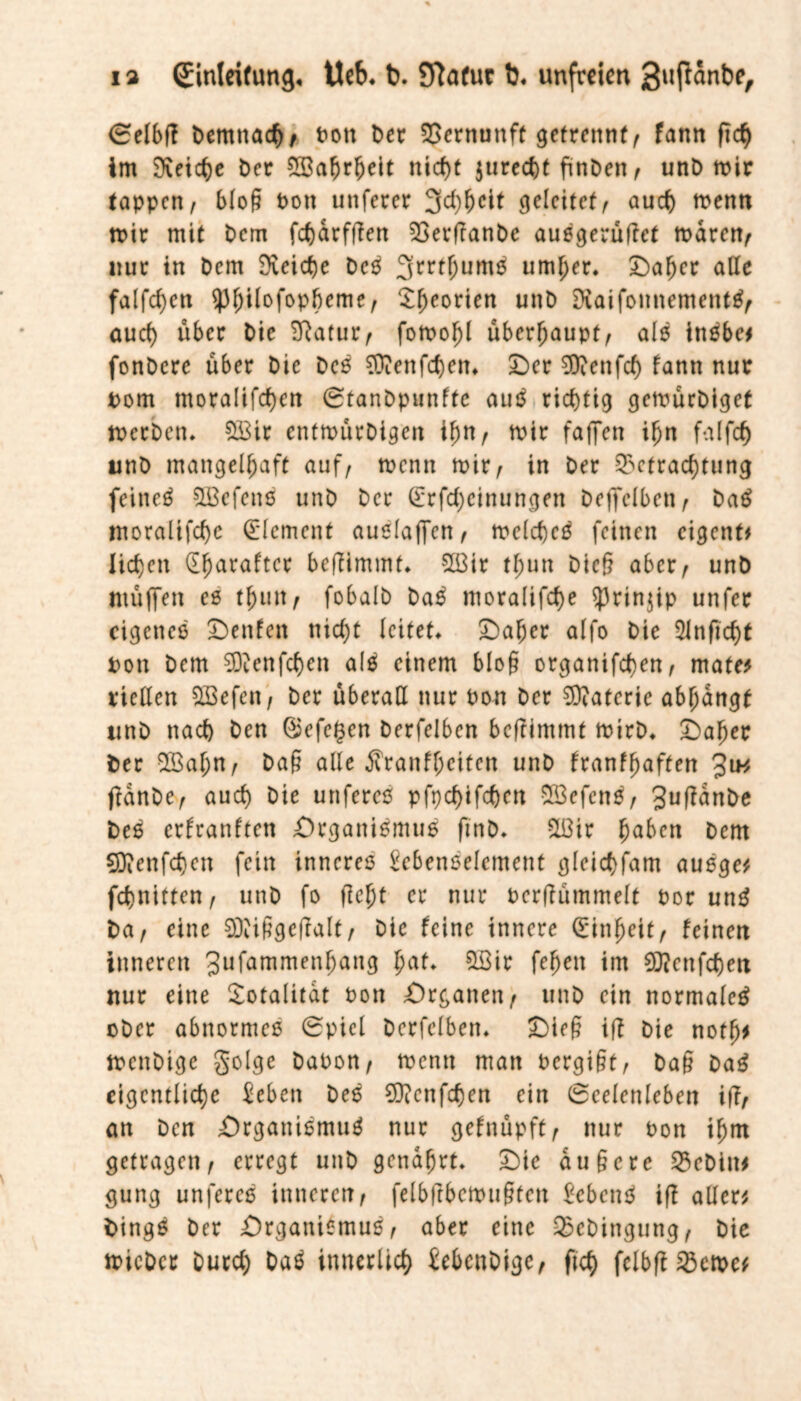 Selbff Demnach, Pott Der Vernunft getrennt/ fann (ich im SXeic^e Der SBafjrheit nicht $urecht finDen , unD mir tappen, blo§ Pon unferer 3d)heit geleitet, auch menn mir mit Dem febarfffen BerftanDe ausgerütfet mären, nur in Dem Reiche Deß 3rrtf;um$ umher. Daher alle falfd)ett ^^ilofopbeme, 3:^eorien unD Diaifomtentetttß, auch über Die Eftatur, fomohl überhaupt, als inebe# fonDcre über Die Deß SDienfd)etn Der ?D?enfcf) fann nur Pom mora!ifd)cn StanDpunfte auö richtig gemürDiget »erben. SÜ3ir entmürDigett tf)n, mir faflfen iIjn falfch unD mangelhaft auf, menn mir, in Der Befrachtung feinet 5Bcfettß unD Der (Erfdjeinungen Deffelben, Daß ntoralifcbe Element außlaffen, melcbeß feinen eigenf* lieben (E^araftcr beffimmt. 2ßir tfjun Dieg aber, unD ntüflfen es tfjtut, fobalD Daß ntoralifcbe sprinjip unfer eigenes Denfett nid)t leitet* Daher alfo Die 5infid)t Pon Dem 9D?enfcben alß einem bloß organifeben, mate* viclXen SBefcn, Der überall nur Pon Der Materie abjjangf unD nach Den ©efegen Derfelben beftimmt mtrD. Daher Der 2Bal;n, Dag alle Äranfhciten unD franf^aften 3iw jfanDe, aud) Die unfereß pfpd)ifcbctt 6fi3efenö, JuffanDe Deß erfranften Organismus fmD. Sü3ir ha^cn Dem 93ienfd)en fein inneres Eebenselement gleicbfam ausge* febnitten, unD fo fleht er nur Perffümmelt Por unß Da, eine 2Diiggef?alt, Die feine innere (Einheit, feinett inneren Jufammenhang b<*f* &öir fehett int €0?enfcf)ett nur eine Totalität Pon Organen, unD ein normaleß oDer abnormes (Spiel Derfelben» Dieg ift Die notlj* mettDigc golge DaPon, menn man Pergigt, Dag Daß eigentliche ^eben Des €0?enfehen ein Seelenleben ifT, an Den Organismus nur gefnüpft, nur Pon ihm getragen, erregt unD genährt. Die au ge re BeDitt* gung unfereß inneren, felbftbemugteu Eebettß iß allere Dingß Der Organismus, aber eine BcDittgung, Die micDct Durch Daß innerlich EebcnDige, ftch fclbfl Berner